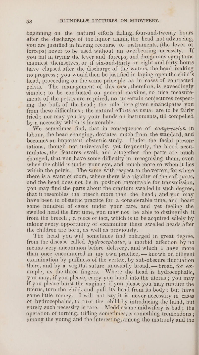 beginning on the natural efforts failing, four-and-twenty hours after the discharge of the liquor amnii, the head not advancing, you are justified in having recourse to instruments, (the lever or forceps) never to be used without an overbearing necessity. If vou fail in trying the lever and forceps, and dangerous symptoms manifest themselves, or if six-and-thirty or eight-and-forty hours have elapsed after the discharge of the waters, the head making no progress; you would then be justified in laying open the child’s head, proceeding on the same principle as in cases of contracted pelvis. The management of this case, therefore, is exceedingly simple; to be conducted on general maxims, no nice measure- ments of the pelvis are required, no uncertain conjectures respect- ing the bulk of the head; the rule here given emancipates you from these difficulties ; the natural efforts as usual are to be fairly tried; nor may you lay your hands on instruments, till compelled by a necessity which is inexorable. We sometimes find, that in consequence of compression in labour, the head changing, deviates much from the standard, and becomes an important obstetric study. Under the facial presen- tations, though not universally, yet frequently, the blood accu- mulates, the features swell, and altogether the parts are much changed, that you have some difficulty in recognising them, even when the child is under your eye, and much more so when it lies within the pelvis. The same with respect to the vertex, for where there is a want of room, where there is a rigidity of the soft parts, and the head does not lie in position favourable for transmission, that it resembles the breech more than the head; and you may some hundred of cases under your care, and yet feeling the taking every opportunity of examining these swelled heads after the children are born, as well as previously. from the disease called hydrocephalus, a morbid affection by no means very uncommon before delivery, and which I have more examination by puffiness of the vertex, by sub-obscure fluctuation there, and by a sagittal suture unusually broad, — broad, for ex- if you please burst the vagina ; if you please you may rupture the uterus, turn the child, and pull its head from its body; but have some little mercy. I will not say it is never necessary in cases of hydrocephalus, to turn the child by introducing the hand, but surely such necessity is rare. Meddlesome midwifery is bad; the operation of turning, trifling sometimes, is something tremendous ; | : :