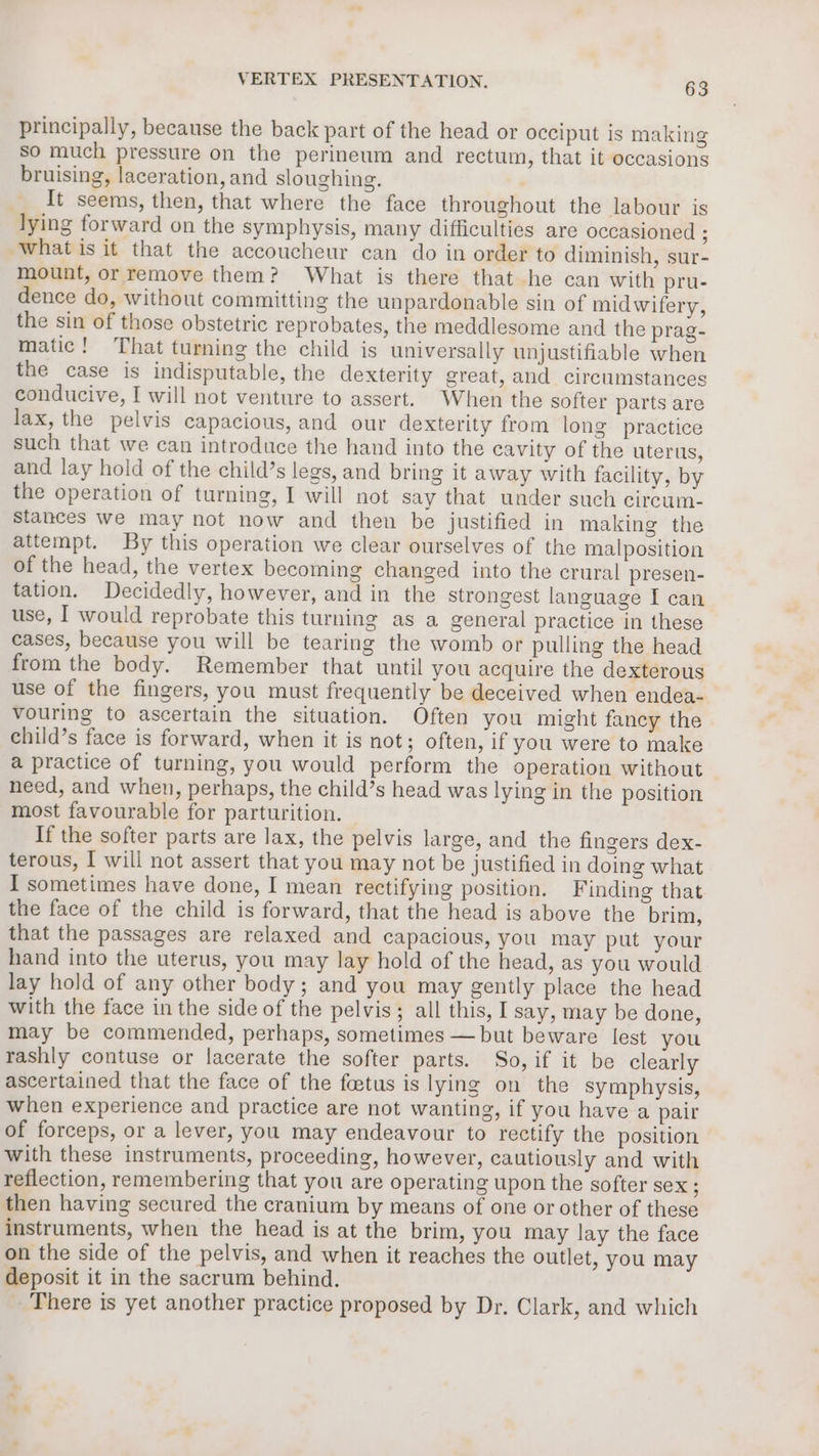 principally, because the back part of the head or occiput is making so much pressure on the perineum and rectum, that it occasions bruising, laceration, and sloughing. _ It seems, then, that where the face throughout the labour is lying forward on the symphysis, many difficulties are occasioned ; what is it that the accoucheur can do in order to diminish, sur- mount, or remove them? What is there that he can with pru- dence do, without committing the unpardonable sin of midwifery, the sin of those obstetric reprobates, the meddlesome and the prag- matic! That turning the child is universally unjustifiable when the case is indisputable, the dexterity great, and circumstances conducive, I will not venture to assert. When the softer parts are lax, the pelvis capacious, and our dexterity from long practice such that we can introduce the hand into the cavity of the uterus, and lay hold of the child’s legs, and bring it away with facility, by the operation of turning, I will not say that under such circum- stances we may not now and then be justified in making the attempt. By this operation we clear ourselves of the malposition of the head, the vertex becoming changed into the crural presen- tation. Decidedly, however, and in the strongest language I can use, I would reprobate this turning as a general practice in these cases, because you will be tearing the womb or pulling the head from the body. Remember that until you acquire the dexterous use of the fingers, you must frequently be deceived when endea- vouring to ascertain the situation. Often you might fancy the child’s face is forward, when it is not; often, if you were to make a practice of turning, you would perform the operation without need, and when, perhaps, the child’s head was lying in the position most favourable for parturition. If the softer parts are lax, the pelvis large, and the fingers dex- terous, I will not assert that you may not be justified in doing what I sometimes have done, I mean rectifying position. Finding that the face of the child is forward, that the head is above the brim, that the passages are relaxed and capacious, you may put your hand into the uterus, you may lay hold of the head, as you would lay hold of any other body; and you may gently place the head with the face in the side of the pelvis; all this, I say, may be done, may be commended, perhaps, sometimes —but beware lest you rashly contuse or lacerate the softer parts. So, if it be clearly ascertained that the face of the foetus is lying on the symphysis, when experience and practice are not wanting, if you have a pair of forceps, or a lever, you may endeavour to rectify the position with these instruments, proceeding, however, cautiously and with reflection, remembering that you are operating upon the softer sex ; then having secured the cranium by means of one or other of these instruments, when the head is at the brim, you may lay the face on the side of the pelvis, and when it reaches the outlet, you may deposit it in the sacrum behind. There is yet another practice proposed by Dr. Clark, and which