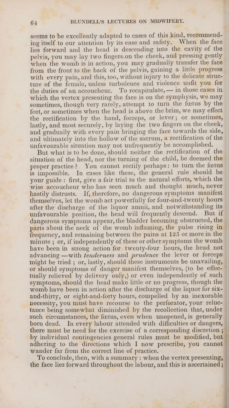 seems to be excellently adapted to cases of this kind, recommend- ing itself to our attention by its ease and safety. When the face lies forward and the head is descending into the cavity of the pelvis, you may lay two fingers.on the cheek, and pressing gently when the womb is in action, you may gradually transfer the face from the front to the back of the pelvis, gaining a little progress with every pain, and this, too, without injury to the delicate struc- ture of the female, unless turbulence and violence unfit you for the duties of an accoucheur. ‘To recapitulate, — in those cases in which the vertex presenting the face is on the symphysis, we may sometimes, though very rarely, attempt to turn the foetus by the feet, or sometimes when the head is above the brim, we may effect the rectification by the hand, forceps, or lever; or sometimes, lastly, and most securely, by laying the two fingers on the cheek, and gradually with every pain bringing the face towards the side, and ultimately into the hollow of the sacrum, a rectification of the unfavourable situation may not unfrequently be accomplished. But what is to be done, should neither the rectification of the situation of the head, nor the turning of the child, be deemed the proper practice? You cannot rectify perhaps: to turn the foetus is impossible. In cases like these, the general rule should be your guide : first, give a fair trial to the natural efforts, which the wise accoucheur who has seen much and thought much, never hastily distrusts. If, therefore, no dangerous symptoms manifest themselves, let the womb act powerfully for four-and-twenty hours after the discharge of the liquor amnii, and notwithstanding its unfavourable position, the head will frequently descend. But if dangerous symptoms appear, the bladder becoming obstructed, the parts about the neck of the womb inflaming, the pulse rising in | frequency, and remaining between the pains at 125 or more in the | minute ; or, if independently of these or other symptoms the womb have been in strong action for twenty-four hours, the head not advancing —with tenderness and prudence the lever or forceps might be tried ; or, lastly, should these instruments be unavailing, — or should symptoms of danger manifest themselves, (to be effec-— tually relieved by delivery only,) or even independently of such symptoms, should the head make little or no progress, though the womb have been in action after the discharge of the liquor for six- and-thirty, or eight-and-forty hours, compelled by an inexorable necessity, you must have recourse to the perforator, your reluc- tance being somewhat diminished by the recollection that, under — such circumstances, the foetus, even when unopened, is generally | born dead. In every Jabour attended with difficulties or dangers, there must be need for the exercise of a corresponding discretion ; — by individual contingencies general rules must be modified, but — adhering to the directions which I now prescribe, you cannot — wander far from the correct line of practice. | To conclude, then, with a summary : when the vertex presenting, —