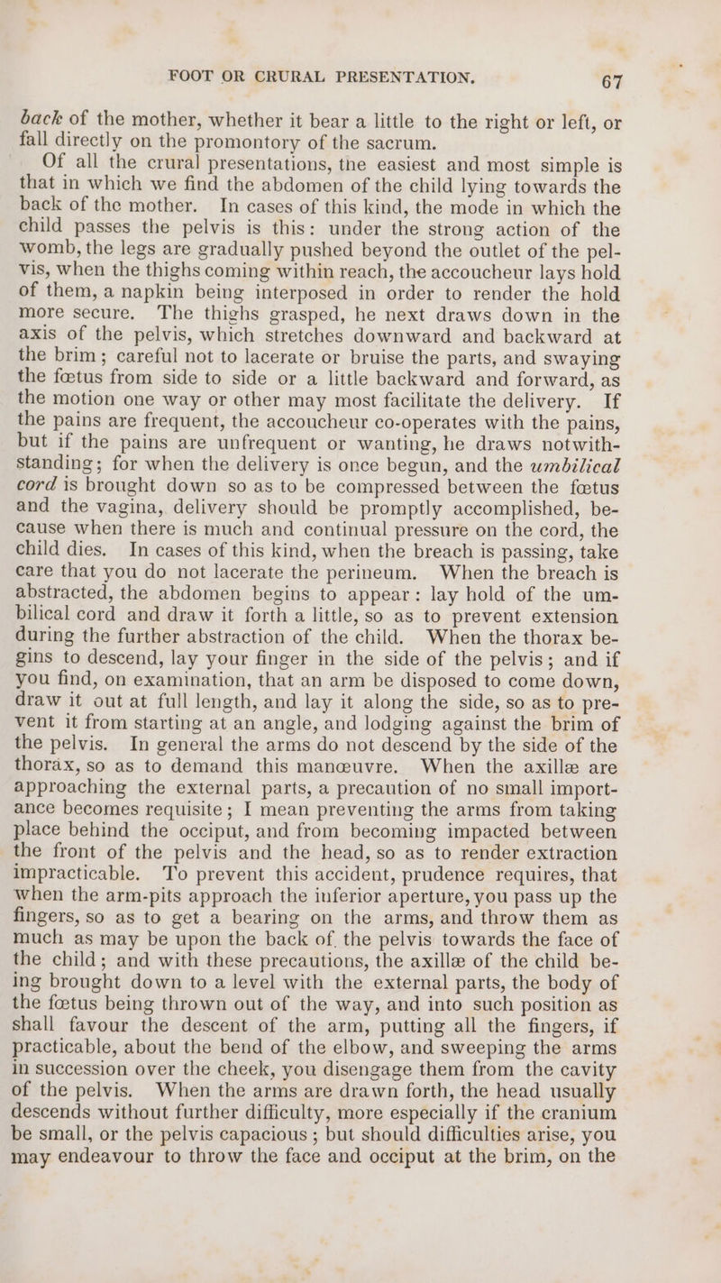 back of the mother, whether it bear a little to the right or left, or fall directly on the promontory of the sacrum. Of all the crural presentations, the easiest and most simple is that in which we find the abdomen of the child lying towards the back of the mother. In cases of this kind, the mode in which the child passes the pelvis is this: under the strong action of the womb, the legs are gradually pushed beyond the outlet of the pel- vis, when the thighs coming within reach, the accoucheur lays hold of them, a napkin being interposed in order to render the hold more secure. The thighs grasped, he next draws down in the axis of the pelvis, which stretches downward and backward at the brim; careful not to lacerate or bruise the parts, and swaying the fastus from side to side or a little backward and forward, as the motion one way or other may most facilitate the delivery. If the pains are frequent, the accoucheur co-operates with the pains, but if the pains are unfrequent or wanting, he draws notwith- standing; for when the delivery is once begun, and the umbilical cord is brought down so as to be compressed between the foetus and the vagina, delivery should be promptly accomplished, be- cause when there is much and continual pressure on the cord, the child dies. In cases of this kind, when the breach is passing, take care that you do not lacerate the perineum. When the breach is abstracted, the abdomen begins to appear: lay hold of the um- bilical cord and draw it forth a little, so as to prevent extension during the further abstraction of the child. When the thorax be- gins to descend, lay your finger in the side of the pelvis; and if you find, on examination, that an arm be disposed to come down, draw it out at full length, and lay it along the side, so as to pre- vent it from starting at an angle, and lodging against the brim of the pelvis. In general the arms do not descend by the side of the thorax, so as to demand this manewuvre. When the axille are approaching the external parts, a precaution of no small import- ance becomes requisite; I mean preventing the arms from taking place behind the occiput, and from becoming impacted between the front of the pelvis and the head, so as to render extraction impracticable. To prevent this accident, prudence requires, that when the arm-pits approach the inferior aperture, you pass up the fingers, so as to get a bearing on the arms, and throw them as much as may be upon the back of. the pelvis towards the face of the child; and with these precautions, the axille of the child be- ing brought down to a level with the external parts, the body of the foetus being thrown out of the way, and into such position as shall favour the descent of the arm, putting all the fingers, if practicable, about the bend of the elbow, and sweeping the arms in succession over the cheek, you disengage them from the cavity of the pelvis. When the arms are drawn forth, the head usually descends without further difficulty, more especially if the cranium be small, or the pelvis capacious ; but should difficulties arise, you may endeavour to throw the face and occiput at the brim, on the