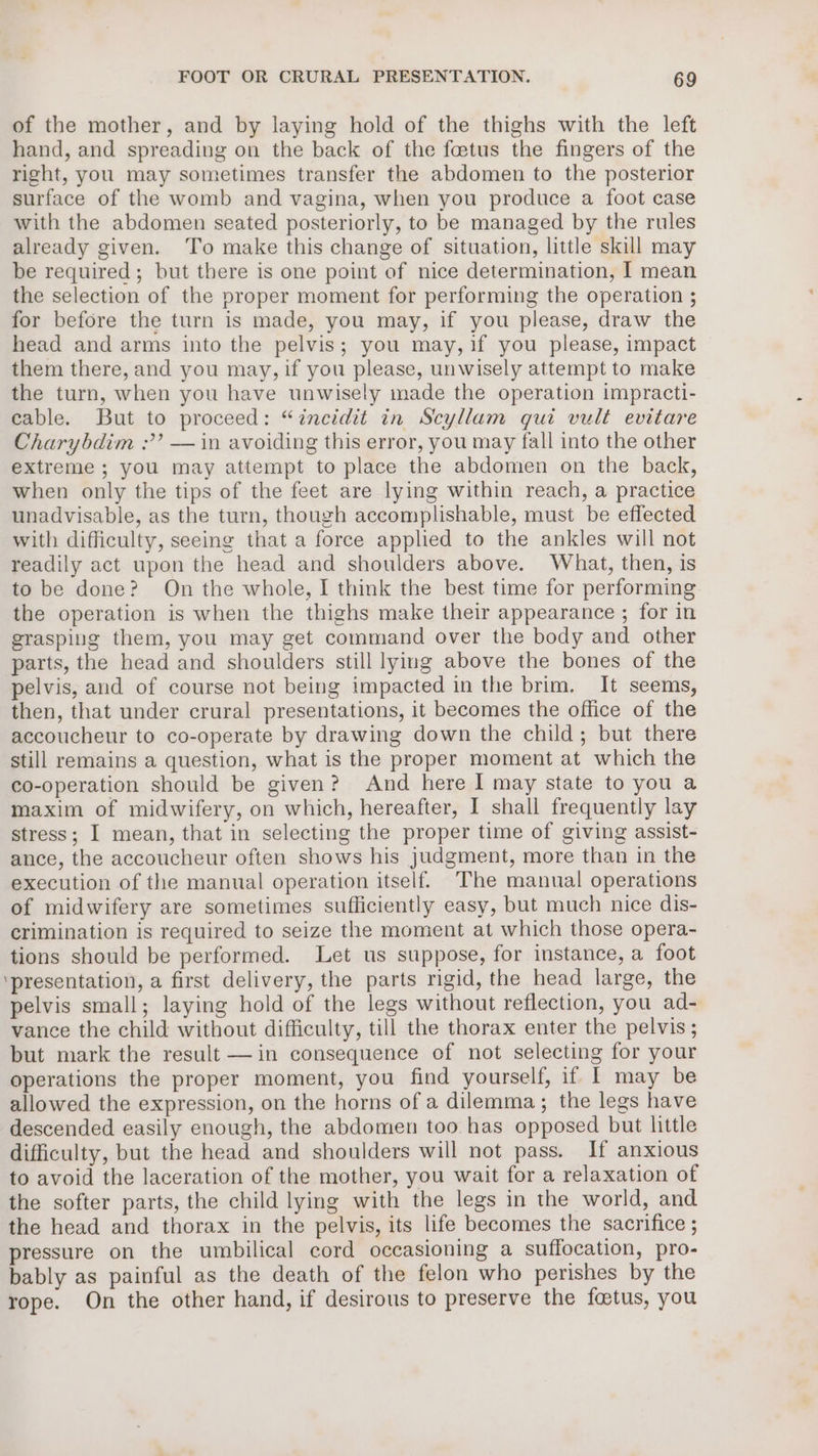 of the mother, and by laying hold of the thighs with the left hand, and spreading on the back of the foetus the fingers of the right, you may sometimes transfer the abdomen to the posterior surface of the womb and vagina, when you produce a foot case with the abdomen seated posteriorly, to be managed by the rules already given. To make this change of situation, little skill may be required; but there is one point of nice determination, I mean the selection of the proper moment for performing the operation ; for before the turn is made, you may, if you please, draw the head and arms into the pelvis; you may, if you please, impact them there, and you may, if you please, unwisely attempt to make the turn, when you have unwisely made the operation impracti- cable. But to proceed: “inecidit in Scyllam qui vult evitare Charybdim ;’? — in avoiding this error, you may fall into the other extreme ; you may attempt to place the abdomen on the back, when only the tips of the feet are lying within reach, a practice unadvisable, as the turn, though accomplishable, must be effected with difficulty, seeing that a force applied to the ankles will not readily act upon the head and shoulders above. What, then, is to be done? On the whole, I think the best time for performing the operation is when the thighs make their appearance ; for in grasping them, you may get command over the body and other parts, the head and shoulders still lying above the bones of the pelvis, and of course not being impacted in the brim. It seems, then, that under crural presentations, it becomes the office of the accoucheur to co-operate by drawing down the child; but there still remains a question, what is the proper moment at which the co-operation should be given? And here I may state to you a maxim of midwifery, on which, hereafter, I shall frequently lay stress; I mean, that in selecting the proper time of giving assist- ance, the accoucheur often shows his judgment, more than in the execution of the manual operation itself. The manual operations of midwifery are sometimes sufficiently easy, but much nice dis- crimination is required to seize the moment at which those opera- tions should be performed. Let us suppose, for instance, a foot ‘presentation, a first delivery, the parts rigid, the head large, the pelvis small; laying hold of the legs without reflection, you ad- vance the child without difficulty, till the thorax enter the pelvis ; but mark the result —in consequence of not selecting for your operations the proper moment, you find yourself, if I may be allowed the expression, on the horns of a dilemma; the legs have descended easily enough, the abdomen too has opposed but little difficulty, but the head and shoulders will not pass. If anxious to avoid the laceration of the mother, you wait for a relaxation of the softer parts, the child lying with the legs in the world, and the head and thorax in the pelvis, its life becomes the sacrifice ; pressure on the umbilical cord occasioning a suffocation, pro- bably as painful as the death of the felon who perishes by the rope. On the other hand, if desirous to preserve the foetus, you