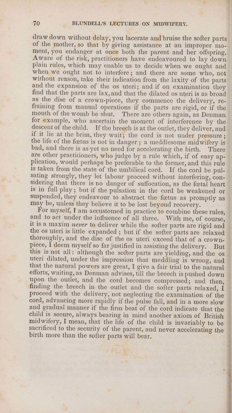 draw down without delay, you lacerate and bruise the softer parts of the mother, so that by giving assistance at an improper mo- ment, you endanger at once both the parent and her offspring. Aware of the risk, practitioners have endeavoured to lay down plain rules, which may enable us to decide when we ought and when we ought not to interfere; and there are some who, not without reason, take their indication from the laxity of the parts find that the parts are lax, and that the dilated os uteri is as broad as the disc of a crown-piece, they commence the delivery, re- fraining from manual operations if the parts are rigid, or if the mouth of the womb be shut. There are others again, as Denman for example, who ascertain the moment of interference by the descent of the child. If the breech is at the outlet, they deliver, and if it lie at the brim, they wait; the cord is not under pressure ; the life of the foetus is not in danger ; a meddlesome midwifery is bad, and there is as yet no need for accelerating the birth. There are other practitioners, who judge by a rule which, if of easy ap- plication, would perhaps be preferable to the former, and this rule is taken from the state of the umbilical cord. If the cord be pul- sidering that there is no danger of suffocation, as the footal heart is in full play; but if the pulsation in the cord be weakened or suspended, they endeavour to abstract the fetus as promptly as may be, unless they believe it to be lost beyond recovery. For myself, I am accustomed in practice to combine these rules, and to act under the influence of all three. With me, of course, it isa maxim never to deliver while the softer parts are rigid and the os uteri is little expanded; but if the softer parts are relaxed thoroughly, and the disc of the os uteri exceed that of a crown- piece, I deem myself so far justified in assisting the delivery. But this is not all: although the softer parts are yielding, and the os uteri dilated, under the impression that meddling is wrong, and that the natural powers are great, I give a fair trial to the natural efforts, waiting,as Denman advises, till the breech is pushed down upon the outlet, and the cord becomes compressed; and then, finding the breech in the outlet and the softer parts relaxed, I proceed with the delivery, not neglecting the examination of the cord, advancing more rapidly if the pulse fall, and in a more slow and gradual manner if the firm beat of the cord indicate that the sacrificed to the security of the parent, and never accelerating the birth more than the softer parts will bear.