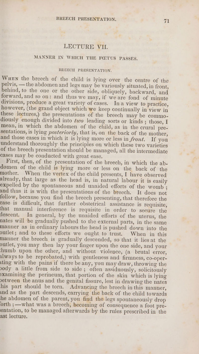 LECTURE VII. MANNER IN WHICH THE FO:TUS PASSES, BREECH PRESENTATION. Wuen the breech of the child is lying over the centre of the pelvis, — the abdomen and legs may be variously situated, in front, behind, to the one or the other side, obliquely, backward, and forward, and so on: and thus we may, if weare fond of minute divisions, produce a great variety of cases. Ina view to practice, however, (the grand object which we keep continually in view in these lectures,) the presentations of the breech may be commo- diously enough divided into ¢wo leading sorts or kinds ; those, I mean, in which the abdomen of the child, as in the crural pre- sentations, is lying posteriorly, that is, on the back of the mother, and those cases in which it is lying more or less in Jront. If you understand thoroughly the principles on which these two varieties of the breech presentation should be managed, all the intermediate cases may be conducted with great ease. First, then, of the presentation of the breech, in which the ab- domen of the child is lying more or less on the back of the mother. When the vertex of the child presents, I have observed already, that large as the head is, in natural labour it is easily expelled by the spontaneous and unaided efforts of the womb : and thus it is with the presentations of the breech. It does not follow, because you find the breech presenting, that therefore the case is difficult, that further obstetrical assistance is requisite, that manual interference is requisite in order to secure the descent. In general, by the unaided efforts of the uterus, the nates will be gradually pushed to the external parts, in the same manner as in ordinary labours the head is pushed down into the outlet; and to these efforts we ought to trust. When in this manner the breech is gradually descended, so that it lies at the outlet, you may then lay your finger upon the one side, and your humb upon the other, and without violence, (a brutal error, always to be reprobated,) with gentleness and firmness, co-oper- ting with the pains if there be any, you may draw, throwing the ody a little from side to side; often assiduously, solicitously sxamining the perineum, that portion of the skin which is lying etween the anus and the genital fissure, lest in drawing the nates his part should be torn. Advancing the breech in this manner, und as the part descends, carrying the back of the child towards he abdomen of the parent, you find the legs Spontaneously drop orth ;—what was a breech, becoming of consequence a foot pre- entation, to be managed afterwards by the rules prescribed in the ast lecture.