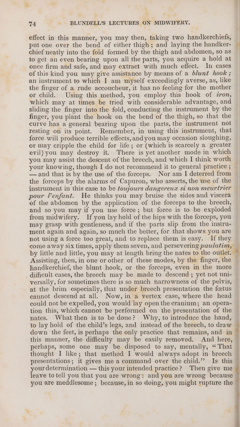 effect in this manner, you may then, taking two handkerchiefs, put one over the bend of either thigh; and laying the handker- chief neatly into the fold formed by the thigh and abdomen, so as to get an even bearing upon all the parts, you acquire a hold at once firm and safe, and may extract with much effect. In cases of this kind you may give assistance by means of a blunt hook ; an instrument to which I am myself exceedingly averse, as, like the finger of a rude accoucheur, it has no feeling for the mother or child. Using this method, you employ this hook of zron, which may at times be tried with considerable advantage, and sliding the finger into the fold, conducting the instrument by the finger, you plant the hook on the bend ‘of the thigh, so that the curve has a general bearing upon the parts, the instrument not resting on its point. Remember, in using this instrument, that force will produce terrible effects, and you may occasion sloughing, or may cripple the child for life; or (which is scarcely a greater evil) you may destroy it. There is yet another mode in which your knowing, though I do not recommend it to general practice ; —and that is by the use of the forceps. Nor am J deterred from the forceps by the alarms of Capuron, who asserts, the use of the pour Venfant. He thinks you may bruise the sides and viscera of the abdomen by the application of the forceps to the breech, and so you may if you use force; but force is to be exploded from midwifery. If you lay hold of the hips with the forceps, you may grasp with gentleness, and if the parts slip from the instru- ment again and again, so much the better, for that shows you are not using a force too great, and to replace them is easy. If they by little and little, you may at length bring the nates to the outlet. Assisting, then, in one or other of these modes, by the finger, the hhandkerchief, the blunt hook, or the forceps, even in the more _ difficult cases, the breech may be made to descend; yet not uni- versally, for sometimes there is so much narrowness of the pelvis, at the brim especially, that under breech presentation the foetus cannot descend at all. Now, in a vertex case, where the head could not be expelled, you would lay open the cranium; an opera- tion this, which cannot ‘be performed on the presentation of the nates. What then isto be done? Why, to introduce the hand, to lay hold of the child’s legs, and instead of the breech, to draw this manner, the difficulty may be easily removed. And here, thought I like; that method I would always adopt in breech presentations; it gives me a command over the child.” Is this your determination — this your intended practice? Then give me 3 = 4 ¢ - snes