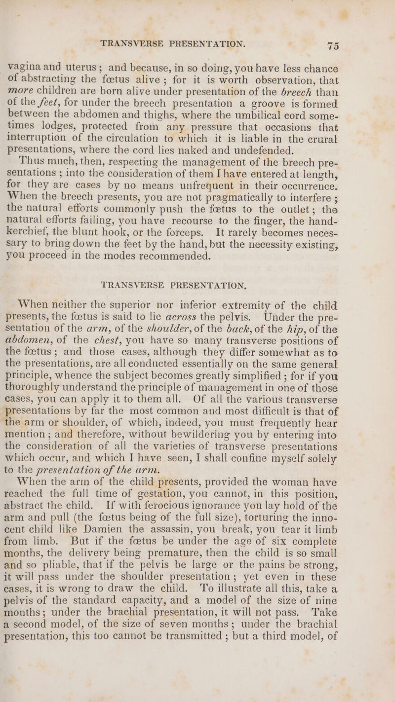 vagina and uterus; and because, in so doing, you have less chance of abstracting the foetus alive; for it is worth observation, that more children are born alive under presentation of the breech than of the feet, for under the breech presentation a groove is formed between the abdomen and thighs, where the umbilical cord some- times lodges, protected from any pressure that occasions that interruption of the circulation to which it is liable in the crural presentations, where the cord lies naked and undefended. Thus much, then, respecting the management of the brecch pre- Sentations ; into the consideration of them I have entered at length, for they are cases by no means unfrequent in their occurrence. When the breech presents, you are not pragmatically to interfere ; the natural efforts commonly push the foetus to the outlet; the natural efforts failing, you have recourse to the finger, the hand- kerchief, the blunt hook, or the forceps. It rarely becomes neces- sary to bring down the feet by the hand, but the necessity existing, you proceed in the modes recommended. TRANSVERSE PRESENTATION, When neither the superior nor inferior extremity of the child presents, the foetus is said to lie across the pelvis. Under the pre- sentation of the arm, of the shoulder, of the back, of the hin, of the abdomen, of the chest, you have so many transverse positions of the foetus; and those cases, although they differ somewhat as to the presentations, are all conducted essentially on the same general principle, whence the subject becomes greatly simplified ; for if you thoroughly understand the principle of management in one of those cases, you can apply it to them all. Of all the various transverse presentations by far the most common and most difficult is that of the arm or shoulder, of which, indeed, you must frequently hear mention ; and therefore, without bewildering you by entering into the consideration of all the varieties of transverse presentations which occur, and which I have seen, I shall confine myself solely to the presentation of the arm. When the arm of the child presents, provided the woman have reached the full time of gestation, you cannot, in this position, abstract the child. If with ferocious ignorance you lay hold of the arm and pull (the fatus being of the full size), torturing the inno- cent child like Damien the assassin, you break, you tear it limb from limb. But if the fetus be under the age of six complete months, the delivery being premature, then the child is so small and so pliable, that if the pelvis be large or the pains be strong, it will pass under the shoulder presentation ; yet even in these cases, it is wrong to draw the child. To illustrate all this, take a pelvis of the standard capacity, and a model of the size of nine months; under the brachial presentation, it will not pass. Take a second model, of the size of seven months; under the brachial presentation, this too cannot be transmitted ; but a third model, of