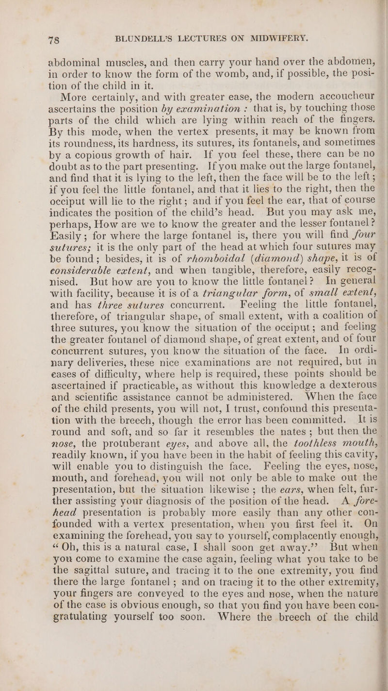 abdominal muscles, and then carry your hand over the abdomen, in order to know the form of the womb, and, if possible, the posi- tion of the child in it. More certainly, and with greater ease, the modern accoucheur ascertains the position by examination : that is, by touching those parts of the child whieh are lying within reach of the fingers. By this mode, when the vertex presents, it may be known from its roundness, its hardness, its sutures, its fontanels, and sometimes by a copious growth of hair. If you feel these, there can be no doubt as to the part presenting. Ifyou make out the large fontanel, and find that it is lying to the left, then the face will be to the left ; if you feel the little fontanel, and that it lies to the right, then the occiput will lie to the right; and if you feel the ear, that of course indicates the position of the child’s head. But you may ask me, perhaps, How are we to know the greater and the lesser fontanel ? Easily ; for where the large fontanel is, there you will find four sutures; it is the only part of the head at which four sutures may be found; besides, it is of rhomboidal (diamond) shape, it 1s of nised. But how are you to know the little fontanel? In general with facility, because it is of a triangular form, of small extent, and has three sutures concurrent. Feeling the little fontanel, therefore, of triangular shape, of small extent, with a coalition of the greater fontanel of diamond shape, of great extent, and of four concurrent sutures, you know the situation of the face. In ordi- nary deliveries, these nice examinations are not required, but in eases of difficulty, where help is required, these points should be ascertained if practicable, as without this knowledge a dexterous and scientific assistance cannot be administered. When the face of the child presents, you will not, I trust, confound this presenta- tion with the breech, though the error has been committed. It is nose, the protuberant eyes, and above all, the toothless mouth, readily known, if you have been in the habit of feeling this cavity, will enable you to distinguish the face. Feeling the eyes, nose, mouth, and forehead, you will not only be able to make out the presentation, but the situation likewise ; the ears, when felt, fur- ther assisting your diagnosis of the position of the head. A /fore- Aead presentation is probably more easily than any other con- founded with a vertex presentation, when you first feel it. On “Qh, this is a natural ease, I shall soon get away.’? But when you come to examine the case again, feeling what you take to be there the large fontanel ; and on tracing it to the other extremity,