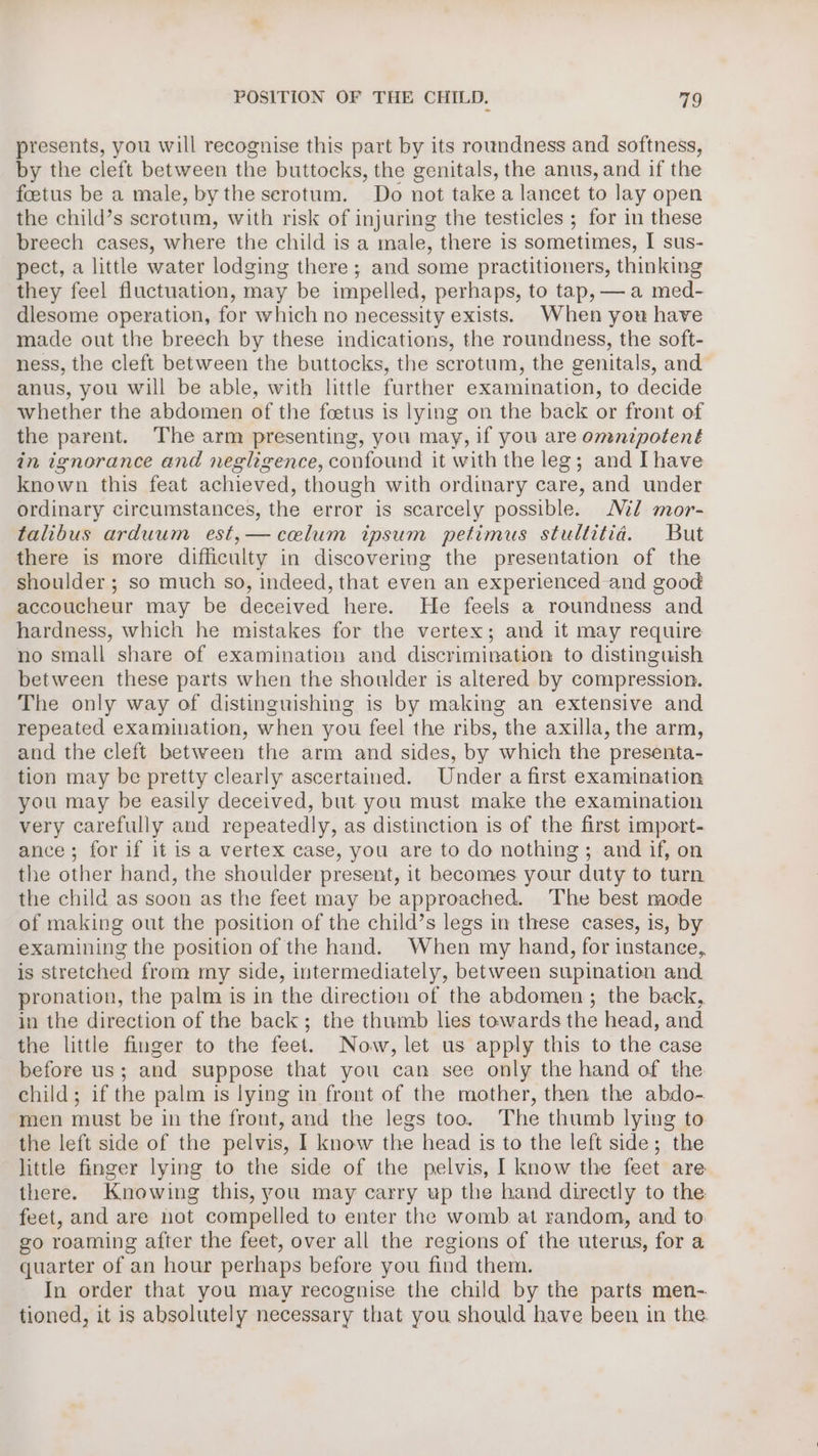 presents, you will recognise this part by its roundness and softness, by the cleft between the buttocks, the genitals, the anus, and if the foetus be a male, bythe scrotum. Do not take a lancet to lay open the child’s scrotum, with risk of injuring the testicles ; for in these breech cases, where the child is a male, there is sometimes, I sus- pect, a little water lodging there ; and some practitioners, thinking they feel fluctuation, may be impelled, perhaps, to tap, — a med- dlesome operation, for which no necessity exists. When you have made out the breech by these indications, the roundness, the soft- ness, the cleft between the buttocks, the scrotum, the genitals, and anus, you will be able, with little further examination, to decide whether the abdomen of the foetus is lying on the back or front of the parent. The arm presenting, you may, if you are omnipotent in ignorance and negligence, confound it with the leg; and Ihave known this feat achieved, though with ordinary care, and under ordinary circumstances, the error is scarcely possible. Ml mor- talibus arduum est,—celum ipsum petimus stultitia. But there is more difficulty in discovering the presentation of the shoulder ; so much so, indeed, that even an experienced and good accoucheur may be deceived here. He feels a roundness and hardness, which he mistakes for the vertex; and it may require no small share of examination and discrimination to distinguish between these parts when the shoulder is altered by compression. The only way of distinguishing is by making an extensive and repeated examination, when you feel the ribs, the axilla, the arm, and the cleft between the arm and sides, by which the presenta- tion may be pretty clearly ascertained. Under a first examination you may be easily deceived, but you must make the examination very carefully and repeatedly, as distinction is of the first import- ance; for if it is a vertex case, you are to do nothing ; and if, on the other hand, the shoulder present, it becomes your duty to turn the child as soon as the feet may be approached. The best mode of making out the position of the child’s legs in these cases, is, by examining the position of the hand. When my hand, for instanee,. is stretched from my side, intermediately, between supination and pronation, the palm is in the direction of the abdomen; the back, in the direction of the back; the thumb lies towards the head, and the little finger to the feet. Now, let us apply this to the case before us; and suppose that you can see only the hand of the child; if the palm is lying in front of the mother, then the abdo- men must be in the front, and the legs too. The thumb lying to the left side of the pelvis, I know the head is to the left side; the little finger lying to the side of the pelvis, I know the feet are there. Knowing this, you may carry up the hand directly to the feet, and are not compelled to enter the womb at random, and to go roaming after the feet, over all the regions of the uterus, for a quarter of an hour perhaps before you find them. In order that you may recognise the child by the parts men- tioned, it is absolutely necessary that you should have been in the