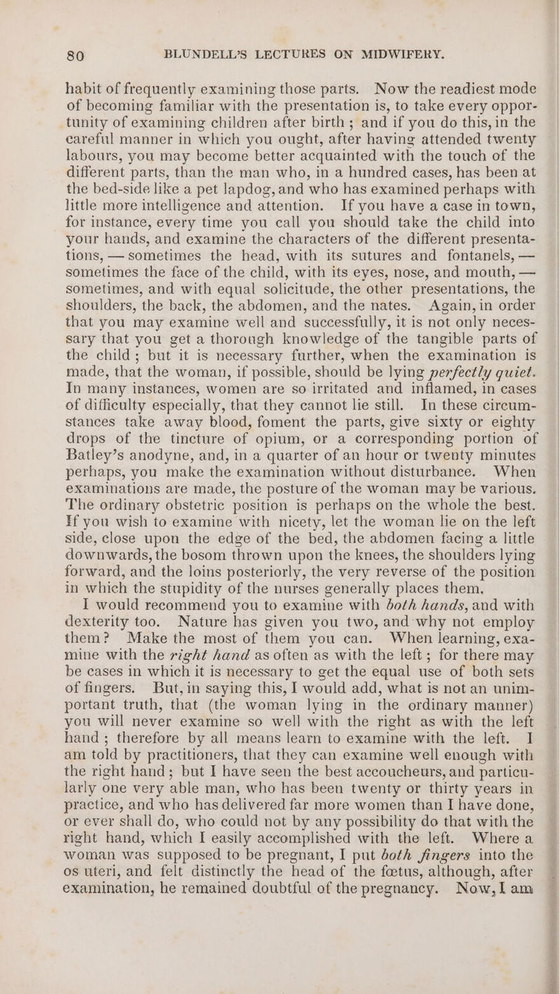 habit of frequently examining those parts. Now the readiest mode of becoming familiar with the presentation is, to take every oppor- tunity of examining children after birth ; and if you do this, in the careful manner in which you ought, after having attended twenty labours, you may become better acquainted with the touch of the different parts, than the man who, in a hundred cases, has been at the bed-side like a pet lapdog, and who has examined perhaps with little more intelligence and attention. If you have a case in town, for instance, every time you call you should take the child into your hands, and examine the characters of the different presenta- tions, — sometimes the head, with its sutures and fontanels, — sometimes the face of the child, with its eyes, nose, and mouth, — sometimes, and with equal solicitude, the other presentations, the shoulders, the back, the abdomen, and the nates. Again,in order that you may examine well and successfully, it is not only neces- sary that you get a thorough knowledge of the tangible parts of the child; but it is necessary further, when the examination is made, that the woman, if possible, should be lying perfectly quiet. In many instances, women are so irritated and inflamed, in cases of difficulty especially, that they cannot lie still. In these circum- stances take away blood, foment the parts, give sixty or eighty drops of the tincture of opium, or a corresponding portion of Batley’s anodyne, and, in a quarter of an hour or twenty minutes perhaps, you make the examination without disturbance. When examinations are made, the posture of the woman may be various. The ordinary obstetric position is perhaps on the whole the best. If you wish to examine with nicety, let the woman lie on the left side, close upon the edge of the bed, the abdomen facing a little downwards, the bosom thrown upon the knees, the shoulders lying forward, and the loins posteriorly, the very reverse of the position in which the stupidity of the nurses generally places them, I would recommend you to examine with doth hands, and with dexterity too. Nature has given you two, and why not employ them? Make the most of them you can. When learning, exa- mine with the right hand as often as with the left; for there may be cases in which it is necessary to get the equal use of both sets of fingers. But,in saying this, I would add, what is not an unim- portant truth, that (the woman lying in the ordinary manner) you will never examine so well with the right as with the left hand; therefore by all means learn to examine with the left. I am told by practitioners, that they can examine well enough with the right hand; but I have seen the best accoucheurs, and particu- larly one very able man, who has been twenty or thirty years in practice, and who has delivered far more women than I have done, or ever shall do, who could not by any possibility do that with the right hand, which I easily accomplished with the left. Where a woman was supposed to be pregnant, I put doth fingers into the os uteri, and felt distinctly the head of the foetus, although, after examination, he remained doubtful of the pregnancy. Now,l am