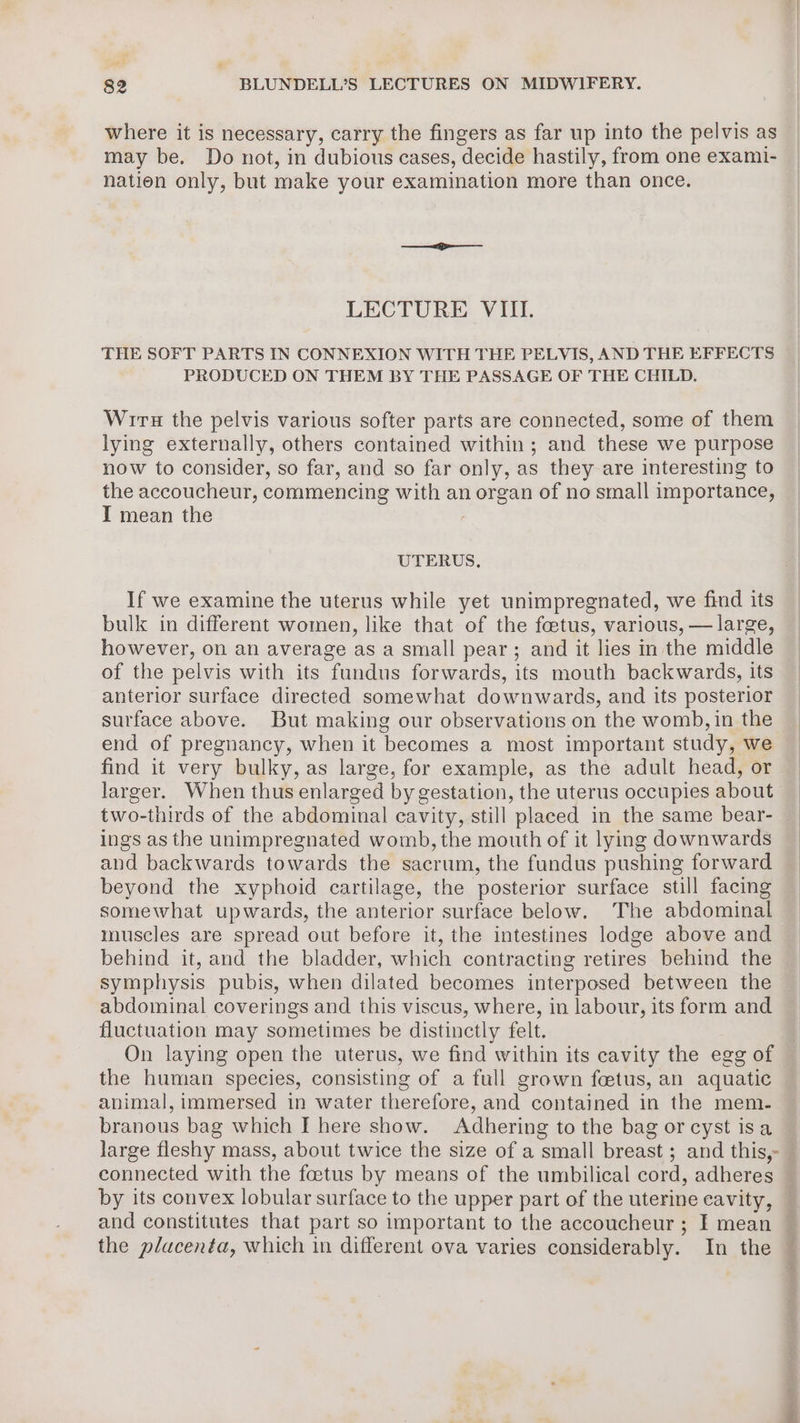 where it is necessary, carry the fingers as far up into the pelvis as may be. Do not, in dubious cases, decide hastily, from one exami- nation only, but make your examination more than once. LECTURE VIII. THE SOFT PARTS IN CONNEXION WITH THE PELVIS, AND THE EFFECTS PRODUCED ON THEM BY THE PASSAGE OF THE CHILD. Wiru the pelvis various softer parts are connected, some of them lying externally, others contained within; and these we purpose now to consider, so far, and so far only, as they are interesting to the accoucheur, commencing with an organ of no small importance, I mean the UTERUS, If we examine the uterus while yet unimpregnated, we find its bulk in different women, like that of the feetus, various, — large, however, on an average as a small pear; and it lies in the middle of the pelvis with its fundus forwards, its mouth backwards, its anterior surface directed somewhat downwards, and its posterior surface above. But making our observations on the womb, in the end of pregnancy, when it becomes a most important study, we find it very bulky, as large, for example, as the adult head, or larger. When thus enlarged by gestation, the uterus occupies about two-thirds of the abdominal cavity, still placed in the same bear- ings as the unimpregnated womb, the mouth of it lying downwards and backwards towards the sacrum, the fundus pushing forward beyond the xyphoid cartilage, the posterior surface still facing somewhat upwards, the anterior surface below. The abdominal muscles are spread out before it, the intestines lodge above and behind it, and the bladder, which contracting retires behind the symphysis pubis, when dilated becomes interposed between the abdominal coverings and this viscus, where, in labour, its form and fluctuation may sometimes be distinctly felt. On laying open the uterus, we find within its cavity the egg of the human species, consisting of a full grown foetus, an aquatic animal, immersed in water therefore, and contained in the mem. branous bag which I here show. Adhering to the bag or cyst isa large fleshy mass, about twice the size of a small breast ; and this,- by its convex lobular surface to the upper part of the uterine cavity, and constitutes that part so important to the accoucheur ; I mean the placenta, which in different ova varies considerably. In the