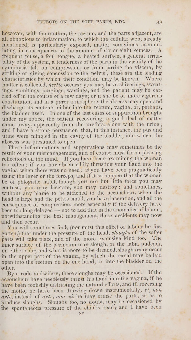 wi EFFECTS ON THE SOFT PARTS, ETC. 89 however, with the urethra, the rectum, and the parts adjacent, are all obnoxious to inflammation, to which the cellular web, already mentioned, is particularly exposed, matter sometimes accumu- lating in consequence, to the amount of six or eight ounces. A frequent pulse, a foul tongue, a heated surface, a general irrita- bility of the system, a tenderness of the parts in the vicinity of the symphysis felt on compression, or from jarring the viscera, by striking or giving concussion to the pelvis; these are the leading characteristics by which their condition may be known. Where matter is collected, hectic occurs: you may have shiverings, sweat- ings, vomitings, purgings, wastings, and the patient may be car- ried off in the course of a few days; or if she be of more vigorous constitution, and in a purer atmosphere, the abscess may open and discharge its contents either into the rectum, vagina, or, perhaps, the bladder itself. In one of the last cases of suppuration brought under my notice, the patient recovering, a good deal of matter came away, apparently from the urethra, along with the urine; and I have a strong persuasion that, in this instance, the pus and urine were mingled in the cavity of the bladder, into which the abscess was presumed to open. These inflammations and suppurations may sometimes be the result of your mismanagement, and of eourse must fix no pleasing reflections on the mind. If you have been examining the woman too often; if you have been sillily thrusting your hand into the vagina when there was no need; if you have been pragmatically using the lever or the forceps, and if it so happen that the woman be of phlogistic habit, though you use but little force you may contuse, you may lacerate, you may destroy: and sometimes, without any blame to be attached to the accoucheur, when the head is large and the pelvis small, you have laceration, and all the consequence of compression, more especially if the delivery have been too long delayed — not to add that in the anomalies of labour, notwithstanding the best management, these accidents may now and then occur. You will sometimes find, (nor must this effect of labour be for- gotten,) that under the pressure of the head, sloughs of the softer parts will take place, and of the more extensive kind too. The inner surface of the perineum may slough, or the labia pudendi, on either side; and what is more to be dreaded, sloughs may occur in the upper part of the vagina, by whieh the canal may be laid open into the reetum on the one hand, or into the bladder on the other. By a rude midwifery, these sloughs may be occasioned. If the accoucheur have needlessly thrust his hand into the vagina, if he have been foolishly distrusting the natural efforts, and if, reversing the motto, he have been drawing down instrumentally, v2, non arte, instead of arte, non vi, he may bruise the parts, so as to produce sloughs. Sloughs too, no doubt, may be occasioned by the spontaneous pressure of the child’s head; and I have been S*