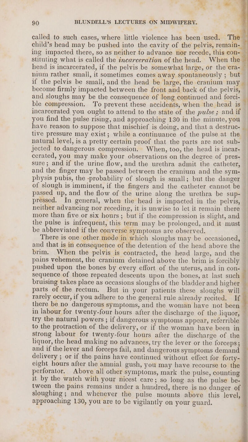 = called to such cases, where little violence has been used. The — child’s head may be pushed into the cavity of the pelvis, remain- — ing impacted there, so as neither to advance nor recede, this con- — stituting what is called the incarceration of the head. When the — head is incarcerated, if the pelvis be somewhat large, or the cra- nium rather small, it sometimes comes away spontaneously ; but if the pelvis be small, and the head be large, the cranium may become firmly impacted between the front and back of the pelvis, — and sloughs may be the consequence of long continued and forci- ‘| ble compression. To prevent these accidents, when the head 1s incarcerated you ought to attend to the state of the pudse; and if you find the pulse rising, and approaching 130 in the minute, you have reason to suppose that mischief is doing, and that a destruc- tive pressure may exist; while a continuance of the pulse at the | natural level, is a pretty certain proof that the parts are not sub- — jected to dangerous compression. When, too, the head is incar- cerated, you may make your observations on the degree of pres- sure; and if the urine flow, and the urethra admit the catheter, and the finger may be passed between the cranium and the sym- physis pubis, the -probability of slough is small; but the danger of slough is imminent, if the fingers and the catheter cannot be passed up, and the flow of the urine along the urethra be sup- pressed. In general, when the head is impacted in the pelvis, — neither advancing nor receding, it is unwise to let it remain there | more than five or six hours; but if the compression is slight, and _ the pulse is infrequent, this term may be prolonged, and it must be abbreviated if the converse symptoms are observed. | There is one other mode in which sloughs may be occasioned, — and that is in consequence of the detention of the head above the — brim. When the pelvis is contracted, the head large, and the pains vehement, the cranium detained above the brim is forcibly : pushed upon the bones by every effort of the uterus, and in con- — sequence of those repeated descents upon the bones, at last such _ bruising takes place as occasions sloughs of the bladder and higher — parts of the rectum. But in your patients these sloughs will i: rarely occur, if you adhere to the general rule already recited. If ; there be no dangerous symptoms, and the woman have not been — in labour for twenty-four hours after the discharge of the liquor, — try the natural powers ; if dangerous symptoms appear, referrible _ to the protraction of the delivery, or if the woman have been in strong labour for twenty-four hours after the discharge of the liquor, the head making no advances, try the lever or the forceps; and if the lever and forceps fail, and dangerous symptoms demand delivery ; or if the pains have continued without effect for forty- eight hours after the amnial gush, you may have recourse to the perforator. Above all other symptoms, mark the pulse, counting — it by the watch with your nicest care; so long as the pulse be- — tween the pains remains under a hundred, there is no danger of © sloughing ; and whenever the pulse mounts above this level, @ approaching 130, you are to be vigilantly on your guard. * ¥