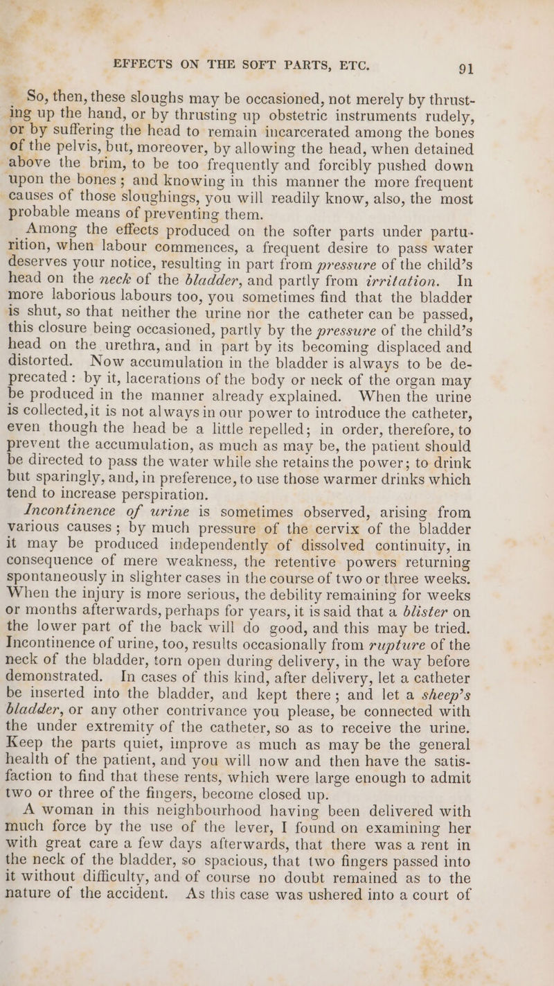 EFFECTS ON THE SOFT PARTS, ETC. 91 &gt; So, then, these sloughs may be occasioned, not merely by thrust- ing up the hand, or by thrusting up obstetric instruments rudely, or by suffering the head to remain incarcerated among the bones of the pelvis, but, moreover, by allowing the head, when detained above the brim, to be too frequently and forcibly pushed down ‘upon the bones; and knowing in this manner the more frequent causes of those sloughings, you will readily know, also, the most probable means of preventing them. Among the effects produced on the softer parts under partu- rition, when labour commences, a frequent desire to pass water deserves your notice, resulting in part from pressure of the child’s head on the neck of the bladder, and partly from irritation. In more laborious labours too, you sometimes find that the bladder is shut, so that neither the urine nor the catheter can be passed, this closure being occasioned, partly by the pressure of the child’s head on the urethra, and in part by its becoming displaced and distorted. Now accumulation in the bladder is always to be de- precated : by it, lacerations of the body or neck of the organ may be produced in the manner already explained. When the urine is collected, it is not always in our power to introduce the catheter, even though the head be a little repelled; in order, therefore, to prevent the accumulation, as much as may be, the patient should be directed to pass the water while she retains the power; to drink but sparingly, and, in preference, to use those warmer drinks which tend to increase perspiration. Incontinence of urine is sometimes observed, arising from various causes; by much pressure of the cervix of the bladder it may be produced independently of dissolved continuity, in consequence of mere weakness, the retentive powers returning spontaneously in slighter cases in the course of two or three weeks. When the injury is more serious, the debility remaining for weeks or months afterwards, perhaps for years, it is said that a blister on the lower part of the back will do good, and this may be tried. Incontinence of urine, too, results occasionally from rupture of the neck of the bladder, torn open during delivery, in the way before demonstrated. In cases of this kind, after delivery, let a catheter be inserted into the bladder, and kept there; and let a sheep’s bladder, or any other contrivance you please, be connected with the under extremity of the catheter, so as to receive the urine. Keep the parts quiet, improve as much as may be the general health of the patient, and you will now and then have the satis- faction to find that these rents, which were large enough to admit two or three of the fingers, become closed up. A woman in this neighbourhood having been delivered with much force by the use of the lever, I found on examining her with great care a few days afterwards, that there was a rent in the neck of the bladder, so spacious, that two fingers passed into it without difficulty, and of course no doubt remained as to the nature of the accident. As this case was ushered into a court of