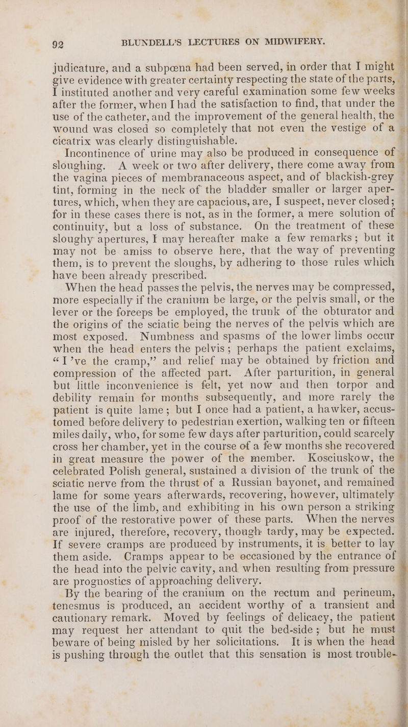 judicature, and a subpoena had been served, in order that I might after the former, when I had the satisfaction to find, that under the wound was closed so completely that not even the vestige of a cieatrix was clearly distinguishable. Incontinence of urine may also be produced in consequence of sloughing. A week or two after delivery, there come away from the vagina pieces of membranaceous aspect, and of blackish-grey tint, forming in the neck of the bladder smaller or larger aper- tures, which, when they are capacious, are, I suspect, never closed ; continuity, but a loss of substance. On the treatment of these sloughy apertures, F may hereafter make a few remarks; but it may not be amiss to observe here, that the way of preventing them, is to prevent the sloughs, by adhering to those rules which have been already prescribed. When the head passes the pelvis, the nerves may be compressed, more especially if the cranium be large, or the pelvis small, or the lever or the forceps be employed, the trunk of the obturator and the origins of the sciatic being the nerves of the pelvis which are most exposed. Numbness and spasms of the lower limbs occur when the head enters the pelvis; perhaps the patient exclaims, “T?’ve the cramp,” and relief may be obtained by friction and compression of the affected part. After parturition, in general but little inconvenience is felt, yet now and then torpor and debility remain for months subsequently, and more rarely the patient is quite lame; but I once had a patient, a hawker, accus- tomed before delivery to pedestrian exertion, walking ten or fifteen miles daily, who, for some few days after parturition, could scarcely cross her chamber, yet in the course of a few months she recovered in great measure the power of the member. Kosciuskow, the celebrated Polish general, sustained a division of the trunk of the lame for some years afterwards, recovering, however, ultimately the use of the limb, and exhibiting in his own person a striking proof of the restorative power of these parts. When the nerves are injured, therefore, recovery, though tardy, may be expected. If severe cramps are produced by instruments, it is better to lay them aside. Cramps appear to be occasioned by the entrance of the head into the pelvic cavity, and when resulting from pressure are prognostics of approaching delivery. By the bearing of the cranium on the rectum and perineum, -agerto 5 iP oy pre is pushing through the outlet that this sensation is most trouble~ S ¥ BS na e
