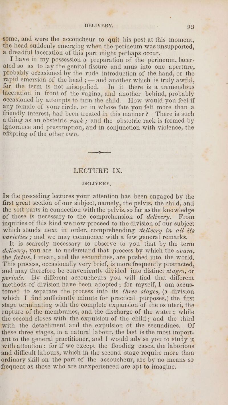 &gt;, ane and were the accoucheur to quit his post at this moment, the head suddenly emerging when the perineum was unsupported, a dreadful laceration of this part might perhaps occur. I have in my possession a preparation of the perineum, lacer- ated so as to lay the genital fissure and anus into one aperture, probably occasioned by the rude introduction of the hand, or the rapid emersion of the head ;— and another which is truly awful, for the term is not misapplied. In it there is a tremendous laceration in front of the vagina, and another behind, probably occasioned by attempts to turn the child. How would you feel if any female of your circle, or in whose fate you felt more than a friendly interest, had been treated in this manner? There is such a thing as an obstetric rack ; and the obstetric rack is formed by ignorance and presumption, and in conjunction with violence, the offspring of the other two. LECTURE IX. DELIVERY. In the preceding lectures your attention has been engaged by the first great section of our subject, namely, the pelvis, the child, and the soft parts in connection with the pelvis, so far asthe knowledge of these is necessary to the comprehension of delivery. From inquiries of this kind we now proceed to the division of our subject which stands next in order, comprehending delivery in all its varieties ; and we may commence with a few general remarks. It is scarcely necessary to observe to you that by the term delivery, you are to understand that process by which the ovum, the fetus, I mean, and the secundines, are pushed into the world. This process, occasionally very brief, is more frequently protracted, and may therefore be conveniently divided into distinct stages, or periods. By different accoucheurs you will find that different methods of division have been adopted; for myself, I am accus- tomed to separate the process into its three stages, (a division which I find sufficiently minute for practical purposes,) the first stage terminating with the complete expansion of the os uteri, the rupture of the membranes, and the discharge of the water; while the second closes with the expulsion of the child; and the third with the detachment and the expulsion of the secundines. Of these three stages, in a natural labour, the last is the most import- ant to the general practitioner, and I would advise you to study it with attention ; for if we except the flooding cases, the laborious and difficult labours, which in the second stage require more than ordinary skill on the part of the accoucheur, are by no means so frequent as those who are inexperienced are apt to imagine.