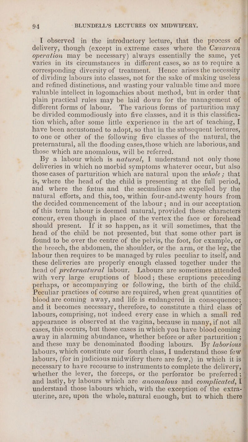 I observed in the introductory lecture, that the process of delivery, though (except in extreme cases where the Cxsarean operation may be necessary) always essentially the same, yet varies in its circumstances in different cases, so as to require a corresponding diversity of treatment. Hence arises the necessity plain practical rules may be laid down for the management of be divided commodiously into five classes, and it is this classifica- tion which, after some little experience in the art of teaching, I have been accustomed to adopt, so that in the subsequent lectures, to one or other of the following five classes of the natural, the preternatural, all the flooding cases,those which are laborious, and those which are anomalous, will be referred. By a labour which is natural, I understand not only those deliveries in which no morbid symptoms whatever occur, but also those cases of parturition which are natural upon the whole ; that is, where the head of the child is presenting at the full period, and where the fetus and the secundines are expelled by the natural efforts, and this, too, within four-and-twenty hours from the decided commencement of the labour; and in our acceptation of this term labour is deemed natural, provided these characters concur, even though in place of the vertex the face or forehead head of the child be not presented, but that some other part is found to be over the centre of the pelvis, the foot, for example, or the breech, the abdomen, the shoulder, or the arm, or the leg, the labour then requires to be managed by rules peculiar to itself, and these deliveries are properly enough classed together under the head of preternatural labour. Labours are sometimes attended perhaps, or accompanying or following, the birth of the child. blood are coming away, and life is endangered in consequence; and it becomes necessary, therefore, to constitute a third class of appearance is observed at the vagina, because in many, if not all whether the lever, the forceps, or the perforator be preferred ; and lastly, by labours which are anomalous and complicated, I understand those labours which, with the exception of the extra- uterine, are, upon the whole, natural enough, but to which there s Fi i a hw SF