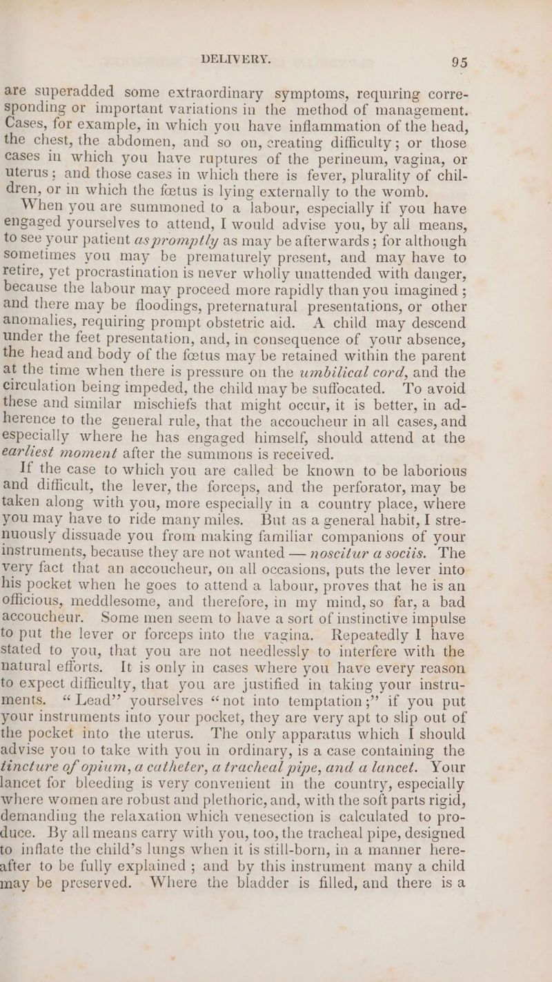 are superadded some extraordinary symptoms, requiring corre- Sponding or important variations in the method of management. Cases, for example, in which you have inflammation of the head, the chest, the abdomen, and so on, creating difficulty; or those cases In which you have ruptures of the perineum, vagina, or uterus; and those cases in which there is fever, plurality of chil- dren, or in which the foetus is lying externally to the womb. When you are summoned to a labour, especially if you have engaged yourselves to attend, I would advise you, by ali means, to see your patient as promptly as may be afterwards; for although sometimes you may be prematurely present, and may have to retire, yet procrastination is never wholly unattended with danger, because the labour may proceed more rapidly than you imagined ; and there may be floodings, preternatural presentations, or other anomalies, requiring prompt obstetric aid. A child may descend under the feet presentation, and, in consequence of your absence, the head and body of the fetus may be retained within the parent at the time when there is pressure on the wmbilical cord, and the circulation being impeded, the child may be suffocated. To avoid these and similar mischiefs that might occur, it is better, in ad- herence to the general rule, that the accoucheur in all cases, and especially where he has engaged himself, should attend at the earliest moment after the summons is received. If the case to which you are called be known to be laborious and difficult, the lever, the forceps, and the perforator, may be taken along with you, more especially in a country place, where you may have to ride many miles. But as a general habit, I stre- nuously dissuade you from making familiar companions of your Instruments, because they are not wanted — noscitur a sociis. The very fact that an accoucheur, on all occasions, puts the lever into his pocket when he goes to attend a labour, proves that he is an officious, meddlesome, and therefore, in my mind,so far,a bad accoucheur. Some men seem to have a sort of instinctive impulse to put the lever or forceps into the vagina. Repeatedly I have Stated to you, that you are not needlessly to interfere with the natural efforts. It is only in cases where you have every reason to expect difficulty, that you are justified in taking your instru- ments. “ Lead’? yourselves “not into temptation;” if you put your instruments into your pocket, they are very apt to slip out of the pocket into the uterus. The only apparatus which I should advise you to take with you in ordinary, is a case containing the tincture of opium, a catheter, a tracheal pipe, and a lancet. Your lancet for bleeding is very convenient in the country, especially where women are robust and plethoric, and, with the soft parts rigid, demanding the relaxation which venesection is calculated to pro- duce. By all means carry with you, too, the tracheal pipe, designed to inflate the child’s lungs when it is still-born, in a manner here- after to be fully explained ; and by this instrument many a child may be preserved. _ Where the bladder is filled, and there isa