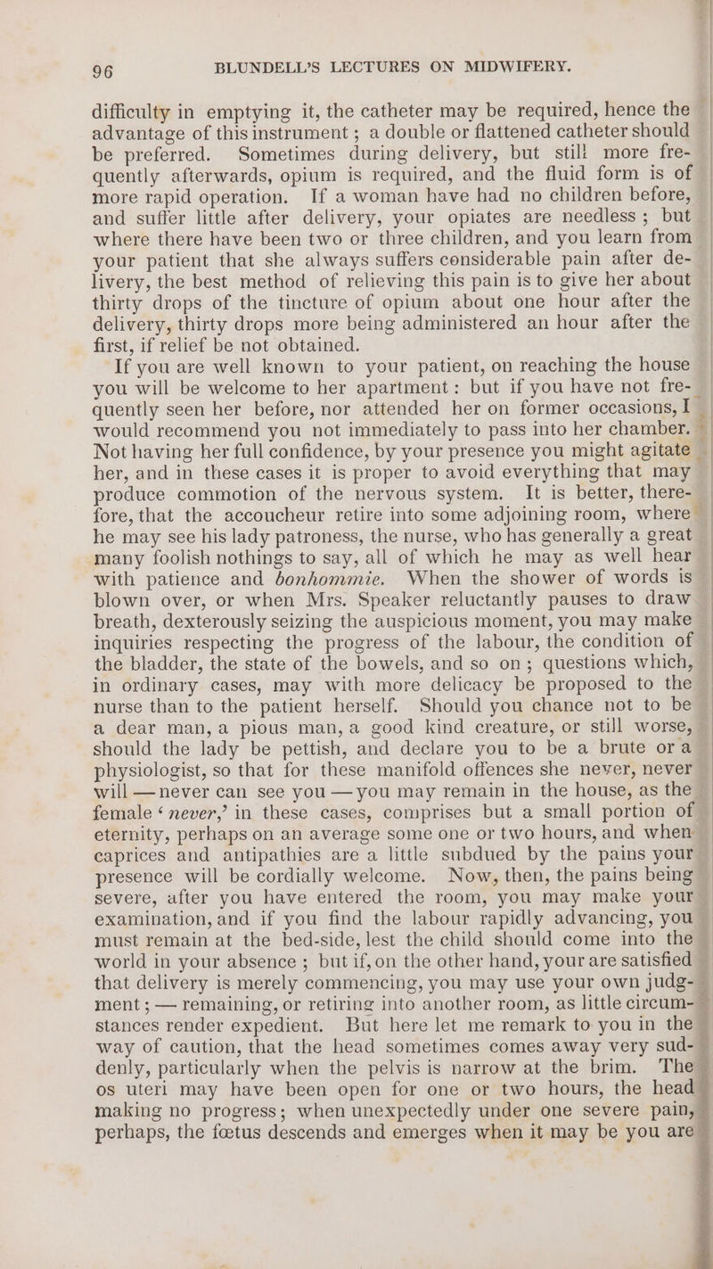 difficulty in emptying it, the catheter may be required, hence the | advantage of this instrument ; a double or flattened catheter should be preferred. Sometimes during delivery, but stil! more fre- — quently afterwards, opium is required, and the fluid form is of | more rapid operation. If a woman have had no children before, | and suffer little after delivery, your opiates are needless; but | where there have been two or three children, and you learn from | your patient that she always suffers considerable pain after de- | livery, the best method of relieving this pain is to give her about | thirty drops of the tincture of opium about one hour after the | delivery, thirty drops more being administered an hour after the | first, if relief be not obtained. | If you are well known to your patient, on reaching the house | you will be welcome to her apartment: but if you have not fre- _ quently seen her before, nor attended her on former occasions, I _ would recommend you not immediately to pass into her chamber. | Not having her full confidence, by your presence you might agitate | her, and in these cases it is proper to avoid everything that may — produce commotion of the nervous system. It is better, there- _ fore, that the accoucheur retire into some adjoining room, where | he may see his lady patroness, the nurse, who has generally a great many foolish nothings to say, all of which he may as well hear with patience and bonhommie. When the shower of words is blown over, or when Mrs. Speaker reluctantly pauses to draw breath, dexterously seizing the auspicious moment, you may make inquiries respecting the progress of the labour, the condition of the bladder, the state of the bowels, and so on; questions which, | in ordinary cases, may with more delicacy be proposed to the | nurse than to the patient herself. Should you chance not to be a dear man,a pious man,a good kind creature, or still worse, should the lady be pettish, and declare you to be a brute ora physiologist, so that for these manifold offences she never, never will —never can see you —you may remain in the house, as the female ‘never,’ in these cases, comprises but a small portion of eternity, perhaps on an average some one or two hours, and when caprices and antipathies are a little subdued by the pains your presence will be cordially welcome. Now, then, the pains being severe, after you have entered the room, you may make your examination, and if you find the labour rapidly advancing, you must remain at the bed-side, lest the child should come into the ~ world in your absence ; but if,on the other hand, your are satisfied _ that delivery is merely commencing, you may use your own judg- — ment ; — remaining, or retiring into another room, as little cireum- — stances render expedient. But here let me remark to you in the- way of caution, that the head sometimes comes away very sud-~ denly, particularly when the pelvis is narrow at the brim. The os uterl may have been open for one or two hours, the head making no progress; when unexpectedly under one severe pain, perhaps, the foetus descends and emerges when it may be you are — ee eran eee ae ned