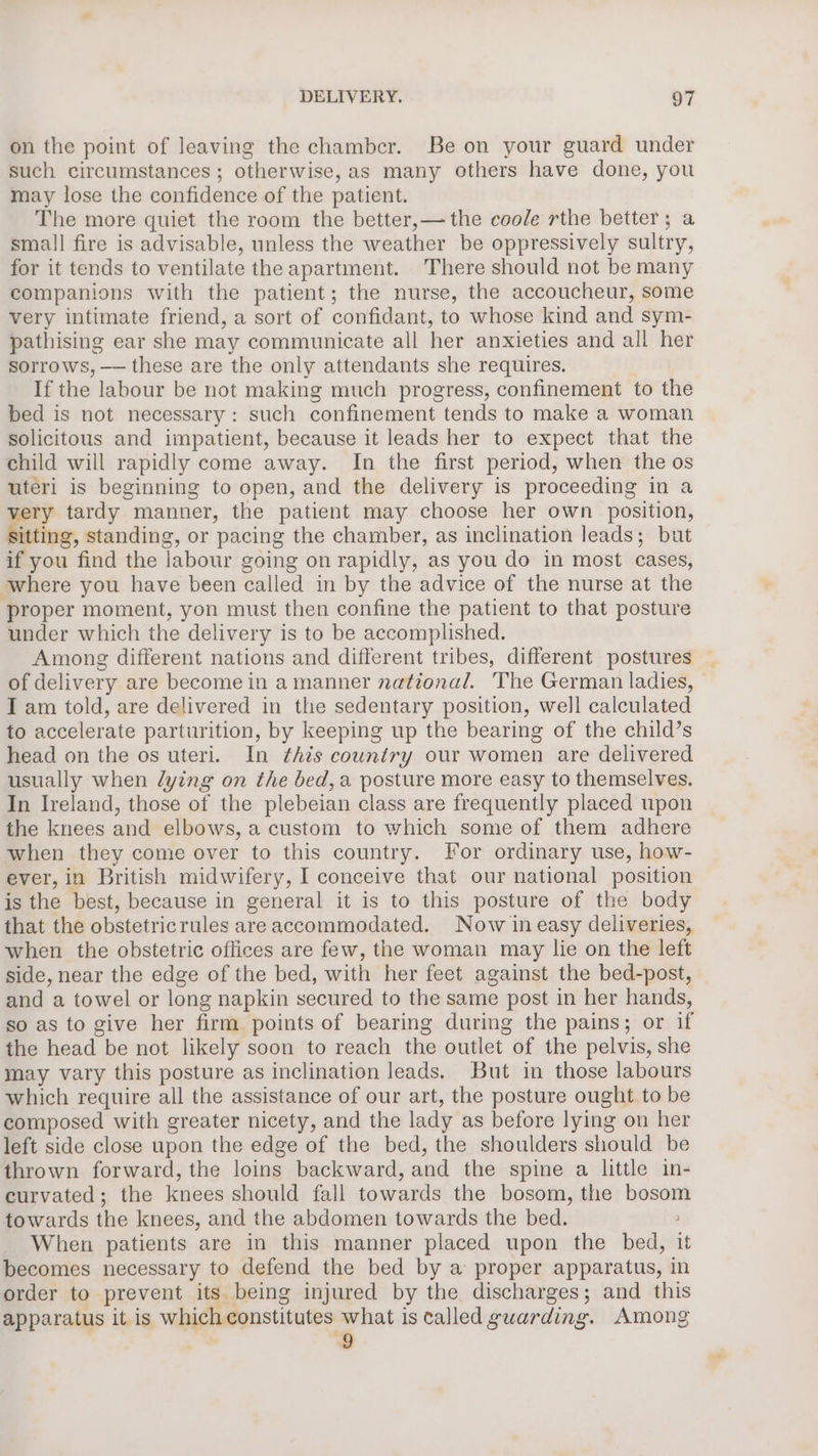 on the point of leaving the chamber. Be on your guard under such circumstances; otherwise, as many others have done, you may lose the confidence of the patient. The more quiet the room the better,— the coole rthe better; a small fire is advisable, unless the weather be oppressively sultry, for it tends to ventilate the apartment. There should not be many companions with the patient; the nurse, the accoucheur, some very intimate friend, a sort of confidant, to whose kind and sym- pathising ear she may communicate all her anxieties and all her sorrows, —— these are the only attendants she requires. If the labour be not making much progress, confinement to the bed is not necessary: such confinement tends to make a woman solicitous and impatient, because it leads her to expect that the child will rapidly come away. In the first period, when the os uteri is beginning to open, and the delivery is proceeding in a very tardy manner, the patient may choose her own position, Sitting, standing, or pacing the chamber, as inclination leads; but if you find the labour going on rapidly, as you do in most cases, where you have been called in by the advice of the nurse at the proper moment, yon must then confine the patient to that posture under which the delivery is to be accomplished. Among different nations and different tribes, different postures of delivery are become in a manner national. The German ladies, I am told, are delivered in the sedentary position, well calculated to accelerate parturition, by keeping up the bearing of the child’s head on the os uteri. In this country our women are delivered usually when lying on the bed, a posture more easy to themselves. In Ireland, those of the plebeian class are frequently placed upon the knees and elbows, a custom to which some of them adhere when they come over to this country. For ordinary use, how- ever, in British midwifery, I conceive that our national position is the best, because in general it is to this posture of the body that the obstetricrules are accommodated. Now in easy deliveries, when the obstetric offices are few, the woman may lie on the left side, near the edge of the bed, with her feet against the bed-post, and a towel or long napkin secured to the same post in her hands, so as to give her firm points of bearing during the pains; or if the head be not likely soon to reach the outlet of the pelvis, she may vary this posture as inclination leads. But in those labours which require all the assistance of our art, the posture ought to be composed with greater nicety, and the lady as before lying on her left side close upon the edge of the bed, the shoulders should be thrown forward, the loins backward, and the spine a little in- curvated; the knees should fall towards the bosom, the bosom towards the knees, and the abdomen towards the bed. When patients are in this manner placed upon the bed, it becomes necessary to defend the bed by a proper apparatus, in order to prevent its being injured by the discharges; and this apparatus it is which constitutes what is called guarding. Among )