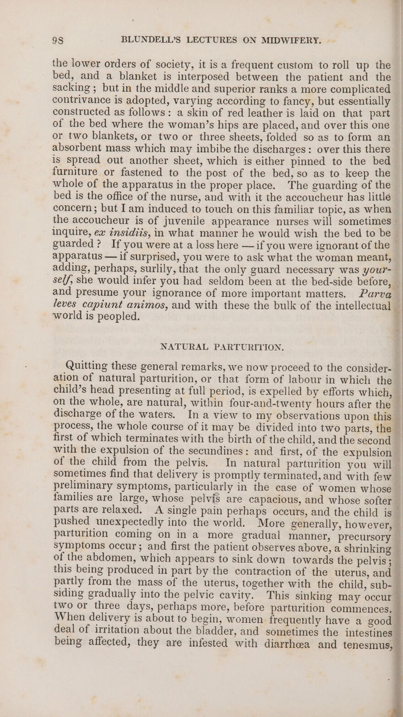 the lower orders of society, it is a frequent custom to roll up the bed, and a blanket is interposed between the patient and the sacking ; but in the middle and superior ranks a more complicated contrivance is adopted, varying according to fancy, but essentially constructed as follows: a skin of red leather is laid on that part of the bed where the woman’s hips are placed, and over this one absorbent mass which may imbibe the discharges: over this there is spread out another sheet, which is either pinned to the bed furniture or fastened to the post of the bed, so as to keep the whole of the apparatus in the proper place. The guarding of the bed is the office of the nurse, and with it the accoucheur has little concern ; but Iam induced to touch on this familiar topic, as when apparatus — if surprised, you were to ask what the woman meant, adding, perhaps, surlily, that the only guard necessary was your- world is peopled. NATURAL PARTURITION. Quitting these general remarks, we now proceed to the consider- ation of natural parturition, or that form of labour in which the first of which terminates with the birth of the child, and the second with the expulsion of the secundines: and first, of the expulsion of the child from the pelvis. In natural parturition you will sometimes find that delivery is promptly terminated, and with few preliminary symptoms, particularly in the case of women whose families are large, whose pelvis are capacious, and whose softer pushed unexpectedly into the world. More generally, however, parturition coming on in a more gradual manner, precursory symptoms occur; and first the patient observes above, a shrinking this being produced in part by the contraction of the uterus, and two or three days, perhaps more, before parturition commences. When delivery is about to begin, women frequently have a good deal of irritation about the bladder, and sometimes the intestines being affected, they are infested with diarrhea and tenesmus,