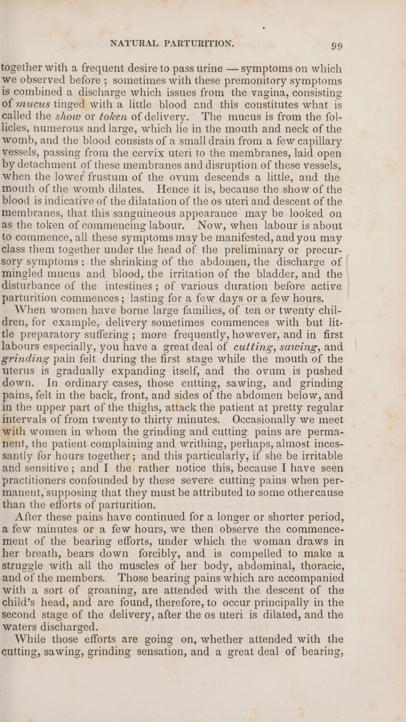 together with a frequent desire to pass urine — symptoms on which we observed before ; sometimes with these premonitory symptoms is combined a discharge which issues from the vagina, consisting of mucus tinged with a little blood and this constitutes what is called the show or token of delivery. The mucus is from the fol- licles, numerous and large, which lie in the mouth and neck of the womb, and the blood consists of a small drain from a few capillary vessels, passing from the cervix uteri to the membranes, laid open by detachment of these membranes and disruption of these vessels, when the lower frustum of the ovum descends a little, and the mouth of the womb dilates. Hence it is, because the show of the blood is indicative of the dilatation of the os uteri and descent of the membranes, that this sanguineous appearance may be looked on as the token of commencing labour. Now, when labour is about to commence, all these symptoms may be manifested, and you may Class them together under the head of the preliminary or precur- sory symptoms; the shrinking of the abdomen, the discharge of mingled mucus and blood, the irritation of the bladder, and the disturbance of the intestines; of various duration before active parturition commences; lasting for a few days or a few hours. When women have borne large families, of ten or twenty chil- dren, for example, delivery sometimes commences with but lit- tle preparatory suffering ; more frequently, however, and in first labours especially, you have a great deal of cutting, sawing, and grinding pain felt during the first stage while the mouth of the uterus is gradually expanding itself, and the ovum is pushed down. In ordinary cases, those cutting, sawing, and grinding pains, felt in the back, front, and sides of the abdomen below, and in the upper part of the thighs, attack the patient at pretty regular intervals of from twenty to thirty minutes. Occasionally we meet with women in whom the grinding and cutting pains are perma- nent, the patient complaining and writhing, perhaps, almost inces- santly for hours together; and this particularly, if she be irritable and sensitive; and I the rather notice this, because I have seen practitioners confounded by these severe cutting pains when per- manent, supposing that they must be attributed to some othercause than the efforts of parturition. After these pains have continued for a longer or shorter period, afew minutes or a few hours, we then observe the commence- ment of the bearing efforts, under which the woman draws in her breath, bears down forcibly, and is compelled to make a struggle with all the muscles of her body, abdominal, thoracic, and of the members. Those bearing pains which are accompanied with a sort of groaning, are attended with the descent of the child’s head, and are found, therefore, to occur principally in the second stage of the delivery, after the os uteri is dilated, and the waters discharged. While those efforts are going on, whether attended with the cutting, sawing, grinding sensation, and a great deal of bearing,
