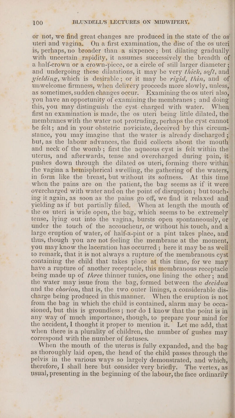 or not, we find great changes are produced in the state of the og uteri and vagina. On a first examination, the disc of the os uteri is, perhaps, no broader than a sixpence; but dilating gradually with uncertain rapidity, it assumes successively the breadth of a half-crown or a crown-piece, or a circle of still larger diameter ; as sometimes, sudden changes occur. Examining the os uteri also, you have an opportunity of examining the membranes ; and doing this, you may distinguish the cyst. charged with water. When first an examination is made, the os uteri being little dilated, the membranes with the water not protruding, perhaps the cyst cannot be felt; and in your obstetric noviciate, deceived by this circum- but, as the labour advances, the fluid collects about the mouth and neck of the womb; first the aqueous cyst is felt within the the vagina a hemispherical swelling, the gathering of the waters, when the pains are on the patient, the bag seems as if it were ing it again, as soon as the pains go off, we find it relaxed and yielding as if but partially filled. When at length the mouth of under the touch of the accoucheur, or without his touch, and a large eruption of water, of half-a-pint or a pint takes place, and thus, though you are not feeling the membrane at the moment, to remark, that it is not always a rupture of the membranous cyst being made up of ¢hree thinner tunics, one lining the other; and sioned, but this is groundless; nor do I know that the point is in the accident, I thought it proper to mention it. Let me add, that correspond with the number of foetuses. therefore, I shall here but consider very briefly. The vertex, as usual, presenting in the beginning of the labour, the face ordinarily