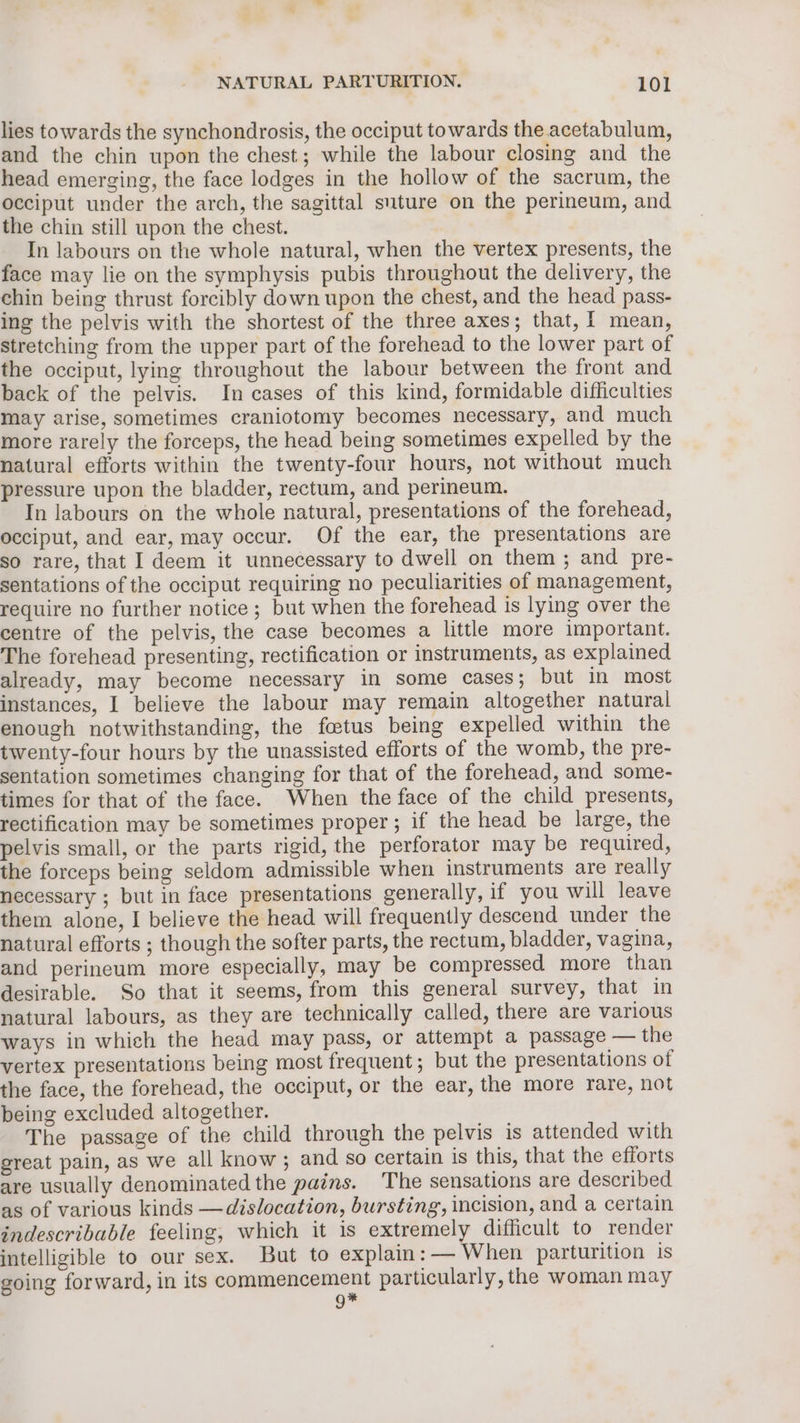 lies towards the synchondrosis, the occiput towards the acetabulum, and the chin upon the chest; while the labour closing and the head emerging, the face lodges in the hollow of the sacrum, the occiput under the arch, the sagittal suture on the perineum, and the chin still upon the chest. In labours on the whole natural, when the vertex presents, the face may lie on the symphysis pubis throughout the delivery, the chin being thrust forcibly down upon the chest, and the head pass- ing the pelvis with the shortest of the three axes; that, | mean, stretching from the upper part of the forehead to the lower part of the occiput, lying throughout the labour between the front and back of the pelvis. In cases of this kind, formidable difficulties may arise, sometimes craniotomy becomes necessary, and much more rarely the forceps, the head being sometimes expelled by the natural efforts within the twenty-four hours, not without much pressure upon the bladder, rectum, and perineum. In labours on the whole natural, presentations of the forehead, occiput, and ear, may occur. Of the ear, the presentations are so rare, that I deem it unnecessary to dwell on them ; and pre- sentations of the occiput requiring no peculiarities of management, require no further notice; but when the forehead is lying over the centre of the pelvis, the case becomes a little more important. The forehead presenting, rectification or instruments, as explained already, may become necessary in some cases; but in most instances, I believe the labour may remain altogether natural enough notwithstanding, the fatus being expelled within the twenty-four hours by the unassisted efforts of the womb, the pre- sentation sometimes changing for that of the forehead, and some- times for that of the face. When the face of the child presents, rectification may be sometimes proper; if the head be large, the pelvis small, or the parts rigid, the perforator may be required, the forceps being seldom admissible when instruments are really necessary ; but in face presentations generally, if you will leave them alone, I believe the head will frequently descend under the natural efforts ; though the softer parts, the rectum, bladder, vagina, and perineum more especially, may be compressed more than desirable. So that it seems, from this general survey, that in natural labours, as they are technically called, there are various ways in which the head may pass, or attempt a passage — the vertex presentations being most frequent; but the presentations of the face, the forehead, the occiput, or the ear, the more rare, not being excluded altogether. The passage of the child through the pelvis is attended with sreat pain, as we all know ; and so certain is this, that the efforts are usually denominated the pains. The sensations are described as of various kinds —dislocation, bursting, incision, and a certain indescribable feeling, which it is extremely difficult to render intelligible to our sex. But to explain: — When parturition is going forward, in its commencement particularly, the woman may 9