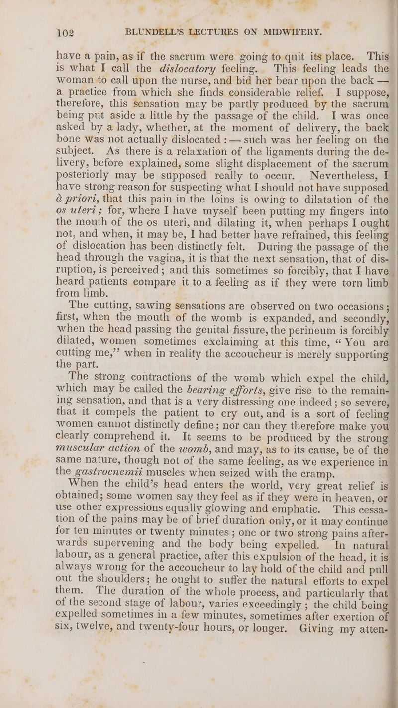 he ee a 102 BLUNDELL’S LECTURES ON MIDWIFERY. have a pain, as if the sacrum were going to quit its place. This a practice from which she finds considerable relief. I suppose, therefore, this sensation may be partly produced by the sacrum being put aside a little by the passage of the child. I was once asked by a lady, whether, at the moment of delivery, the back bone was not actually dislocated :— such was her feeling on the: subject. As there is a relaxation of the ligaments during the de- livery, before explained, some slight displacement of the sacrum posteriorly may be supposed really to occur. Nevertheless, I have strong reason for suspecting what I should not have supposed a priori, that this pain in the loins is owing to dilatation of the os uteri; for, where I have myself been putting my fingers into the mouth of the os uteri, and dilating it, when perhaps I ought not, and when, it may be, I had better have refrained, this feeling of dislocation has been distinctly felt. During the passage of the head through the vagina, it is that the next sensation, that of dis- ruption, is perceived; and this sometimes so forcibly, that I have heard patients compare it to a feeling as if they were torn limb from limb. The cutting, sawing sensations are observed on two occasions ; first, when the mouth of the womb is expanded, and secondly, when the head passing the genital fissure, the perineum is forcibly dilated, women sometimes exclaiming at this time, “ You are cutting me,” when in reality the accoucheur is merely supporting the part. The strong contractions of the womb which expel the child, which may be called the bearing efforts, give rise to the remain- ing Sensation, and that is a very distressing one indeed; so severe, that it compels the patient to cry out, and is a sort of feeling clearly comprehend it. It seems to be produced by the strong muscular action of the womb, and may, as to its cause, be of the same nature, though not of the same feeling, as we experience in the gastrocnemii muscles when seized with the cramp. When the child’s head enters the world, very great relief is obtained; some women say they feel as if they were in heaven, or use other expressions equally glowing and emphatic. This cessa- them. The duration of the whole process, and particularly that — six, twelve, and twenty-four hours, or longer. Giving my atten. —