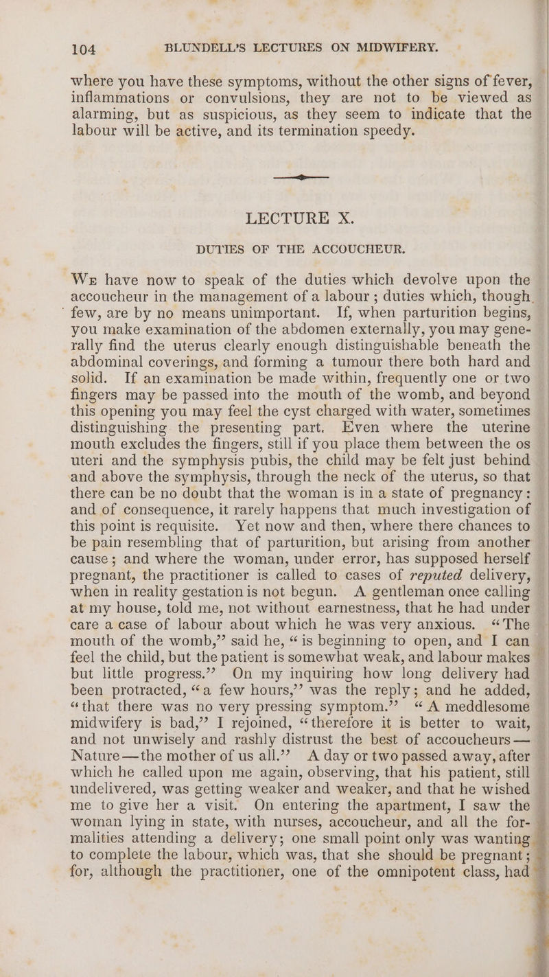where you have these symptoms, without the other signs of fever, inflammations or convulsions, they are not to be viewed as alarming, but as suspicious, as they seem to indicate that the labour will be active, and its termination speedy. LECTURE X. DUTIES OF THE ACCOUCHEUR. We have now to speak of the duties which devolve upon the ‘few, are by no means unimportant. If, when parturition begins, you make examination of the abdomen externally, you may gene- rally find the uterus clearly enough distinguishable beneath the abdominal coverings, and forming a tumour there both hard and solid. If an examination be made within, frequently one or two fingers may be passed into the mouth of the womb, and beyond this opening you may feel the cyst charged with water, sometimes distinguishing the presenting part. Even where the uterine mouth excludes the fingers, still if you place them between the os uteri and the symphysis pubis, the child may be felt just behind and above the symphysis, through the neck of the uterus, so that there can be no doubt that the woman is in a state of pregnancy: and of consequence, it rarely happens that much investigation of be pain resembling that of parturition, but arising from another cause; and where the woman, under error, has supposed herself pregnant, the practitioner is called to cases of reputed delivery, when in reality gestationis not begun. A gentleman once calling at my house, told me, not without earnestness, that he had under care a case of labour about which he was very anxious. “The mouth of the womb,”’ said he, “is beginning to open, and I can but little progress.’”” On my inquiring how long delivery had been protracted, “a few hours,’? was the reply; and he added, “that there was no very pressing symptom.” “ A meddlesome midwifery is bad,’ I rejoined, “therefore it is better to wait, and not unwisely and rashly distrust the best of accoucheurs — Nature —the mother of us all.’”’? A day or two passed away, after which he called upon me again, observing, that his patient, still me to give her a visit. On entering the apartment, I saw the woman lying in state, with nurses, accoucheur, and all the for- malities attending a delivery; one small point only was wanting — to complete the labour, which was, that she should be pregnant; for, although the on one of the omnipotent class, had