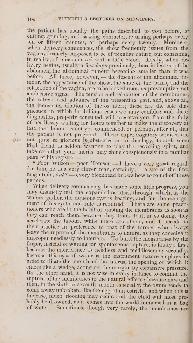 the patient has usually the pains described to you before, of | cutting, grinding, and sawing character, returning perhaps every — ten or fifteen minutes, or perhaps every twenty. Moreover, | when delivery commences, the show frequently issues from the | vagina, formerly supposed to be of peculiar nature, but consisting, _ in reality, of mucus mixed with a little blood. Lastly, when de-_ livery begins, usually a few days previously, there is descent of the _ abdomen, the abdominal tumour becoming smaller than it was before. All these, however, — the descent of the abdominal tu- 1 mour, the appearance of the show, the state of the pains, and the | relaxation of the vagina, are to be looked upon as presumptive, not — as decisive signs. The tension and relaxation of the membranes, | the retreat and advance of the presenting part, and, above all, — the increasing dilation of the os uteri; these are the sole dia- gnhostics in which in dubious cases we may confide; and these | diagnostics, properly consulted, will preserve you from the folly | of needlessly waiting for hours together to make the discovery at _ last, that labour is not yet commenced, or perhaps, after all, that the patient is not pregnant. These supererogatory services are hot quite so glorious is,obstetrics as in theology, though some — kind friend is seldom wanting to play the recording spirit, and_ take care that your merits may shine conspicuously in a familiar page of his register — “Poor Wilson — poor Tomson —I have a very great regard | for him, he is a very clever man, certainly, —a star of the first — magnitude, but’? —every blockhead knows how to round off these periods. When delivery commencing, has made some little progress, you may distinctly feel the expanded os uteri, through which, as the waters gather, the aqueous cyst is bearing, and for the manage- ment of this cyst some rule is required. There are some practi- — tioners who are in the habit of bursting the membranes as soon as they can reach them, because they think that, in so doing, they accelerate the labour, while there are others, and I accede to their practice in preference to that of the former, who always leave the rupture of the membranes to nature, as they conceive it improper needlessly to interfere. To burst the membranes by the finger, instead of waiting for spontaneous rupture, is faulty ; first, because the interference is needless and meddlesome ; secondly, because this cyst of water is the instrument nature employs in _ order to dilate the mouth of the uterus, the opening of which it — On the other hand, it is not wise in every instance to commit the — rupture of the membranes to the natural efforts ; because now and _ then, in the sixth or seventh month especially, the ovum tends to” come away unbroken, like the egg of an ostrich ; and when this is — the case, much flooding may occur, and the child will most pro- bably be drowned, as it comes into the world immersed in a bag of water. Sometimes, though very rarely, the membranes are &amp;
