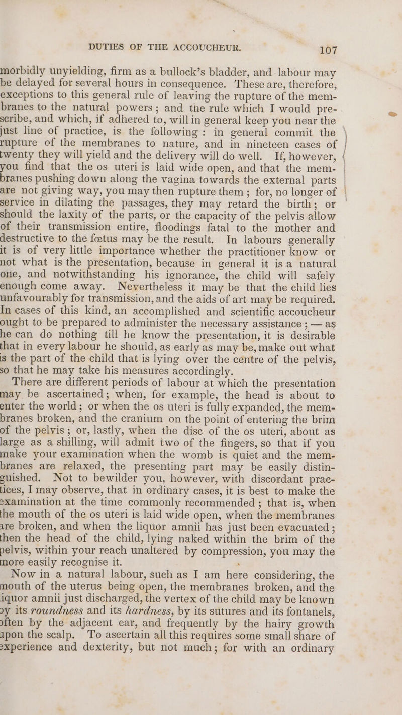 morbidly unyielding, firm as a bullock’s bladder, and labour may be delayed for several hours in consequence. These are, therefore, exceptions to this general rule of leaving the rupture of the mem- branes to the natural powers; and the rule which I would pre- scribe, and which, if adhered to, willin general keep you near the just line of practice, is the following: in general commit the \ rupture of the membranes to nature, and in nineteen cases of | twenty they will yield and the delivery will do well. If, however, ( you find that the os uteri is laid wide open, and that the mem- branes pushing down along the vagina towards the external parts | are not giving way, you may then rupture them ; for, no longer of | service in dilating the passages, they may retard the birth; or ~ should the laxity of the parts, or the capacity of the pelvis allow of their transmission entire, floodings fatal to the mother and destructive to the foetus may be the result. In labours generally it is of very little importance whether the practitioner know or not what is the presentation, because in general it isa natural one, and notwithstanding his ignorance, the child will safely enough come away. Nevertheless it may be that the child lies unfavourably for transmission, and the aids of art may be required. In cases of this kind, an accomplished and scientific accoucheur ought to be prepared to administer the necessary assistance ; — as he can do nothing till he know the presentation, it is desirable that in every labour he should, as early as may be, make out what is the part of the child that is lying over the centre of the pelvis, so that he may take his measures accordingly. There are different periods of labour at which the presentation may be ascertained; when, for example, the head is about to enter the world; or when the os uteri is fully expanded, the mem- branes broken, and the cranium on the point of entering the brim of the pelvis; or, lastly, when the disc of the os uteri, about as large as a shilling, will admit two of the fingers, so that if you make your examination when the womb is quiet and the mem- branes are relaxed, the presenting part may be easily distin- guished. Not to bewilder you, however, with discordant prac- tices, I may observe, that in ordinary cases, it is best to make the 2xamination at the time commonly recommended ; that is, when the mouth of the os uteri is laid wide open, when the membranes are broken, and when the liquor amnii has just been evacuated ; then the head of the child, lying naked within the brim of the pelvis, within your reach unaltered by compression, you may the more easily recognise it. . Now in a natural labour, such as I am here considering, the mouth of the uterus being open, the membranes broken, and the iquor amnii just discharged, the vertex of the child may be known dy its roundness and its hardness, by its sutures and its fontanels, yften by the adjacent ear, and frequently by the hairy growth ipon the scalp. To ascertain all this requires some small share of -xperience and dexterity, but not much; for with an ordinary ptt