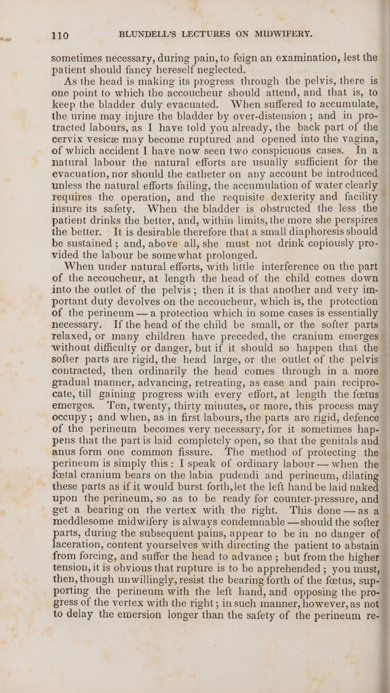 a=) sometimes necessary, during pain, to feign an examination, lest the patient should fancy hereself neglected. As the head is making its progress through the pelvis, there is one point to which the accoucheur should attend, and that is, to keep the bladder duly evacuated. When suffered to accumulate, the urine may injure the bladder by over-distension ; and in pro- tracted labours, as 1 have told you already, the back part of the cervix vesice may become ruptured and opened into the vagina, of which accident | have now seen two conspicuous cases. In a evacuation, nor should the catheter on any account be introduced unless the natural efforts failing, the accumulation of water clearly requires the operation, and the requisite dexterity and facility insure its safety. When the bladder is obstructed the less the patient drinks the better, and, within limits, the more she perspires the better. It is desirable therefore that a small diaphoresis should be sustained ; and, above all, she must not drink copiously pro- vided the labour be somewhat prolonged. When under natural efforts, with little interference on the part of the accoucheur, at length the head of the child comes down into the outlet of the pelvis; then it is that another and very im- portant duty devolves on the accoucheur, which is, the protection of the perineum —a protection which in some cases is essentially necessary. If the head of the child be small, or the softer parts relaxed, or many children have preceded, the cranium emerges gradual manner, advancing, retreating, as ease and pain recipro- ee ~ emerges. Ten, twenty, thirty minutes, or more, this process may occupy ; and when, as in first labours, the parts are rigid, defence of the perineum becomes very necessary, for it sometimes hap- pens that the partis laid completely open, so that the genitals and foetal cranium bears on the labia pudendi and perineum, dilating get a bearing on the vertex with the right. This done —as a from forcing, and suffer the head to advance ; but from the higher