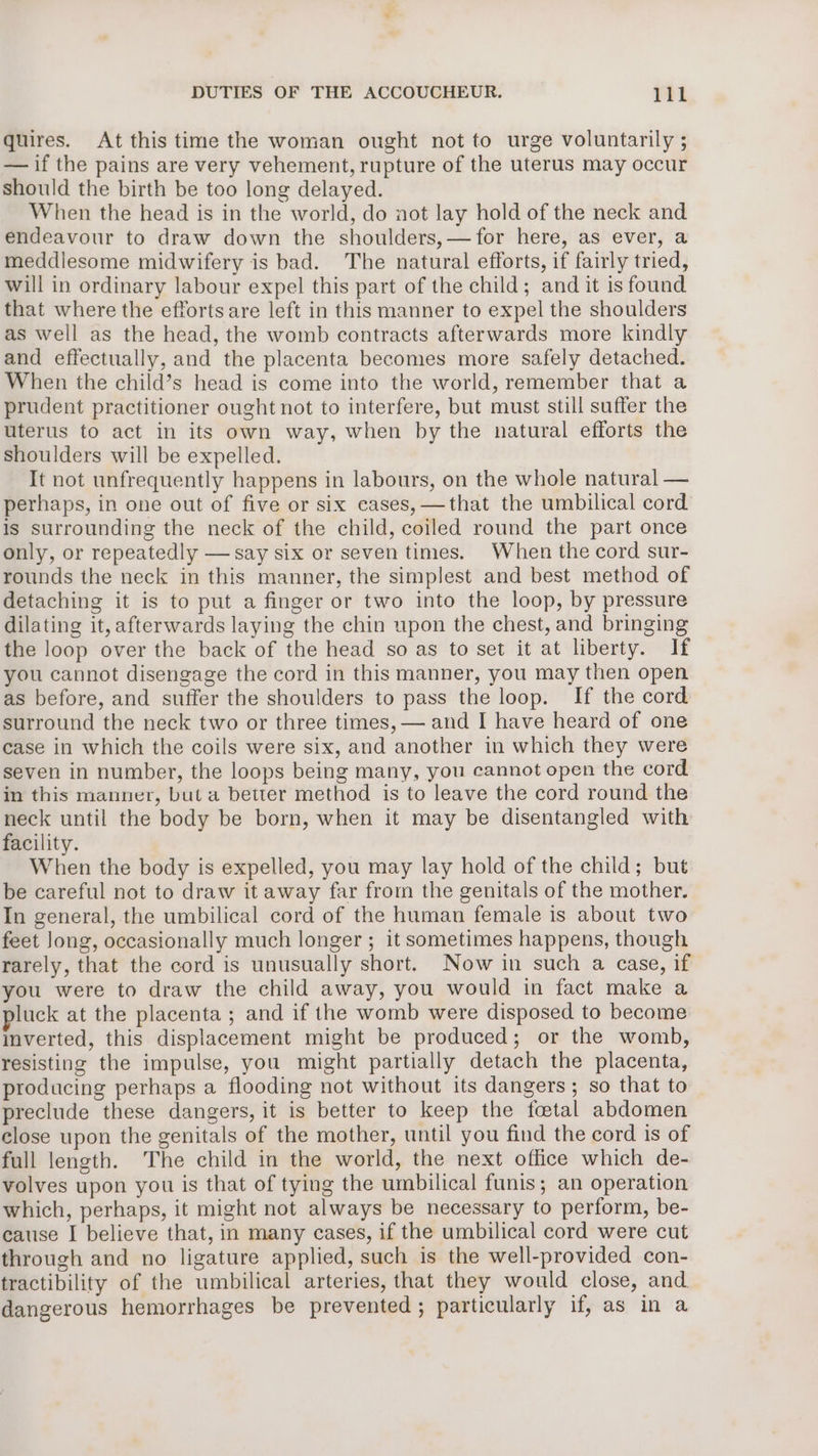 quires. At this time the woman ought not to urge voluntarily ; — if the pains are very vehement, rupture of the uterus may occur should the birth be too long delayed. When the head is in the world, do not lay hold of the neck and endeavour to draw down the shoulders,—for here, as ever, a meddlesome midwifery is bad. The natural efforts, if fairly tried, will in ordinary labour expel this part of the child; and it is found that where the efforts are left in this manner to expel the shoulders as well as the head, the womb contracts afterwards more kindly and effectually, and the placenta becomes more safely detached. When the child’s head is come into the world, remember that a prudent practitioner ought not to interfere, but must still suffer the uterus to act in its own way, when by the natural efforts the shoulders will be expelled. It not unfrequently happens in labours, on the whole natural — perhaps, in one out of five or six cases, —that the umbilical cord is surrounding the neck of the child, coiled round the part once only, or repeatedly — say six or seven times. When the cord sur- rounds the neck in this manner, the simplest and best method of detaching it is to put a finger or two into the loop, by pressure dilating it, afterwards laying the chin upon the chest, and bringing the loop over the back of the head so as to set it at liberty. If you cannot disengage the cord in this manner, you may then open as before, and suffer the shoulders to pass the loop. If the cord surround the neck two or three times, — and I have heard of one case in which the coils were six, and another in which they were seven in number, the loops being many, you cannot open the cord in this manner, but a better method is to leave the cord round the neck until the body be born, when it may be disentangled with facility. When the body is expelled, you may lay hold of the child; but be careful not to draw it away far from the genitals of the mother. In general, the umbilical cord of the human female is about two feet Jong, occasionally much longer ; it sometimes happens, though rarely, that the cord is unusually short. Now in such a case, if you were to draw the child away, you would in fact make a luck at the placenta ; and if the womb were disposed to become inverted, this displacement might be produced; or the womb, resisting the impulse, you might partially detach the placenta, producing perhaps a flooding not without its dangers; so that to preclude these dangers, it is better to keep the foetal abdomen close upon the genitals of the mother, until you find the cord is of full length. The child in the world, the next office which de- volves upon you is that of tying the umbilical funis; an operation which, perhaps, it might not always be necessary to perform, be- cause I believe that, in many cases, if the umbilical cord were cut through and no ligature applied, such is the well-provided con- tractibility of the umbilical arteries, that they would close, and dangerous hemorrhages be prevented ; particularly if, as in a