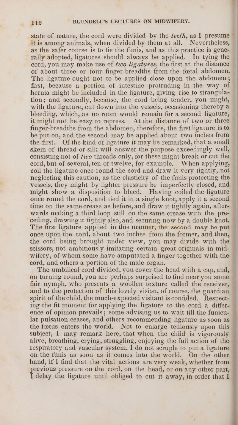 it is among animals, when divided by them at all. Nevertheless, as the safer course is to tie the funis, and as this practice is gene- rally adopted, ligatures should always be applied. In tying the cord, you may make use of ¢wo ligatures, the first at the distance of about three or four finger-breadths from the foetal abdomen. The ligature ought not to be applied close upon the abdomen ; first, because a portion of intestine protruding in the way of hernia might be included in the ligature, giving rise to strangula- tion; and secondly, because, the cord being tender, you might, with the ligature, cut down into the vessels, occasioning thereby a bleeding, which, as no room would remain for a second ligature, it might not be easy to repress. At the distance of two or three finger-breadths from the abdomen, therefore, the first ligature is to be put on, and the second may be applied about two inches from the first. Of the kind of ligature it may be remarked, that a small consisting not of ¢wo threads only, for these might break or cut the cord, but of several, ten or twelve, for example. When applying, coil the ligature once round the cord and draw it very tightly, not neglecting this caution, as the elasticity of the funis protecting the vessels, they might by lighter pressure be imperfectly closed, and might show a disposition to bleed. Having coiled the ligature once round the cord, and tied it in a single knot, apply it a second time on the same crease as before, and draw it tightly again, after- wards making a third loop still on the same crease with the pre- ceding, drawing it tightly also,and securing now by a double knot. The first ligature applied in this manner, “the-second may be put the cord being brought under view, you may divide with the Scissors, not ambitiously imitating certain great originals in mid- wifery, of whom some have amputated a finger together with the cord, and others a portion of the male organ. The umbilical cord divided , you cover the head with a cap, and, on turning round, you are perhaps surprised to find near you some fair nymph, who presents a woollen texture called the receiver, and to the protection of this lovely vision, of course, the guardian spirit of the child, the much-expected visitant isconfided. Respect- ence of opinion prevails; some advising us to wait till the funicu- the foetus enters the world. Not to enlarge tediously upon this alive, breathing, crying, struggling, enjoying the full action of the respiratory and vascular system, I do not scruple to put a ligature previous pressure on the cord, on the head, or on any other part, ae — vee “ 
