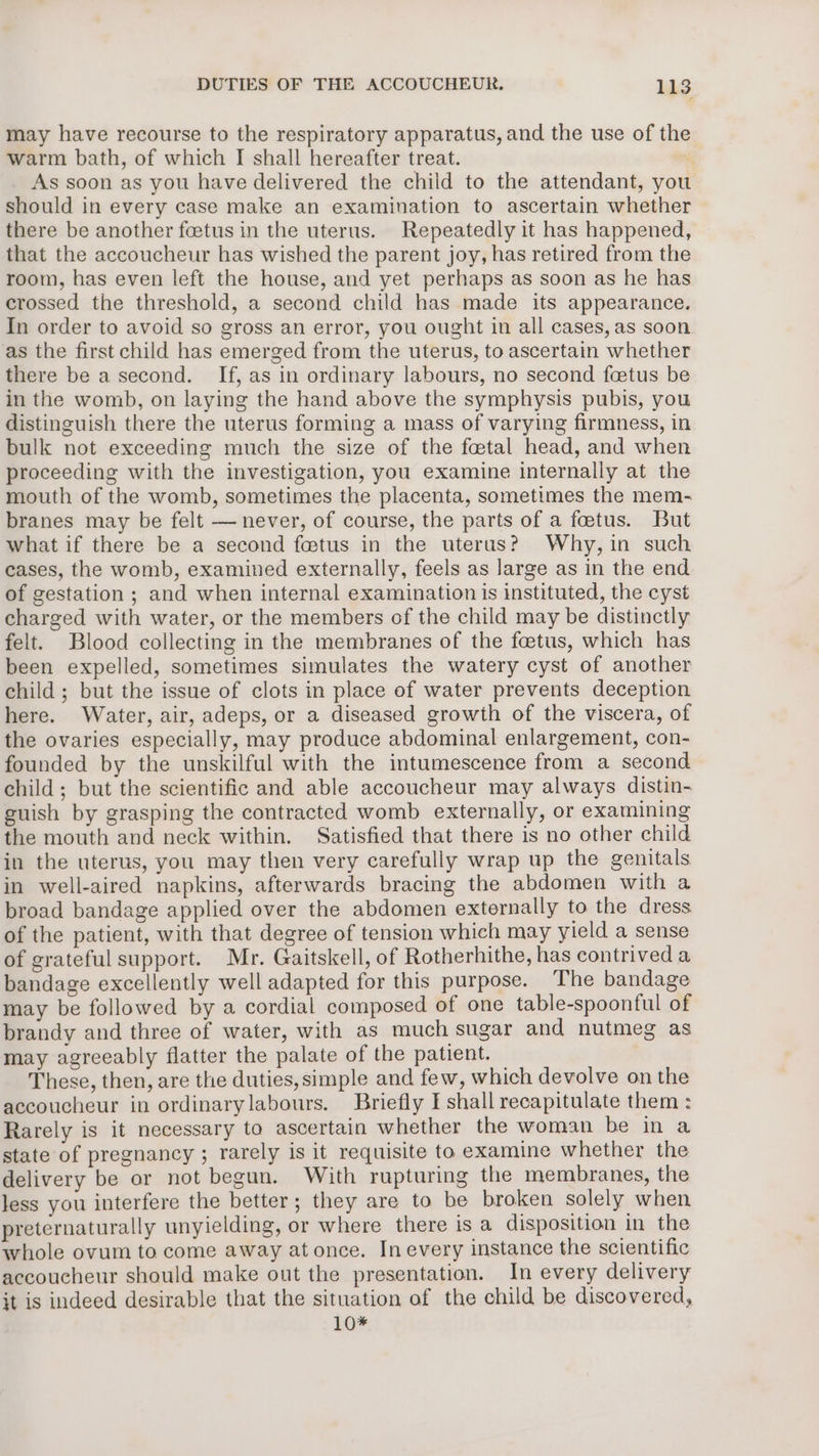 may have recourse to the respiratory apparatus, and the use of the warm bath, of which I shall hereafter treat. As soon as you have delivered the child to the attendant, you should in every case make an examination to ascertain whether there be another feetus in the uterus. Repeatedly it has happened, that the accoucheur has wished the parent joy, has retired from the room, has even left the house, and yet perhaps as soon as he has crossed the threshold, a second child has made its appearance. In order to avoid so gross an error, you ought in all cases, as soon as the first child has emerged from the uterus, to ascertain whether there be a second. If, as in ordinary labours, no second foetus be in the womb, on laying the hand above the symphysis pubis, you distinguish there the uterus forming a mass of varying firmness, in bulk not exceeding much the size of the foetal head, and when proceeding with the investigation, you examine internally at the mouth of the womb, sometimes the placenta, sometimes the mem- branes may be felt — never, of course, the parts of a foetus. But what if there be a second fetus in the uterus? Why, in such cases, the womb, examined externally, feels as large as in the end of gestation ; and when internal examination is instituted, the cyst charged with water, or the members of the child may be distinctly felt. Blood collecting in the membranes of the foetus, which has been expelled, sometimes simulates the watery cyst of another child ; but the issue of clots in place of water prevents deception here. Water, air, adeps, or a diseased growth of the viscera, of the ovaries especially, may produce abdominal enlargement, con- founded by the unskilful with the intumescence from a second child; but the scientific and able accoucheur may always distin- suish by grasping the contracted womb externally, or examining the mouth and neck within. Satisfied that there is no other child in the uterus, you may then very carefully wrap up the genitals in well-aired napkins, afterwards bracing the abdomen with a broad bandage applied over the abdomen externally to the dress of the patient, with that degree of tension which may yield a sense of grateful support. Mr. Gaitskell, of Rotherhithe, has contrived a bandage excellently well adapted for this purpose. The bandage may be followed by a cordial composed of one table-spoonful of brandy and three of water, with as much sugar and nutmeg as may agreeably flatter the palate of the patient. These, then, are the duties, simple and few, which devolve on the accoucheur in ordinarylabours. Briefly I shall recapitulate them : Rarely is it necessary to ascertain whether the woman be in a state of pregnancy ; rarely is it requisite to examine whether the delivery be or not begun. With rupturing the membranes, the less you interfere the better; they are to be broken solely when preternaturally unyielding, or where there is a disposition in the whole ovum to come away at once. In every instance the scientific accoucheur should make out the presentation. In every delivery it is indeed desirable that the situation of the child be discovered, 10*