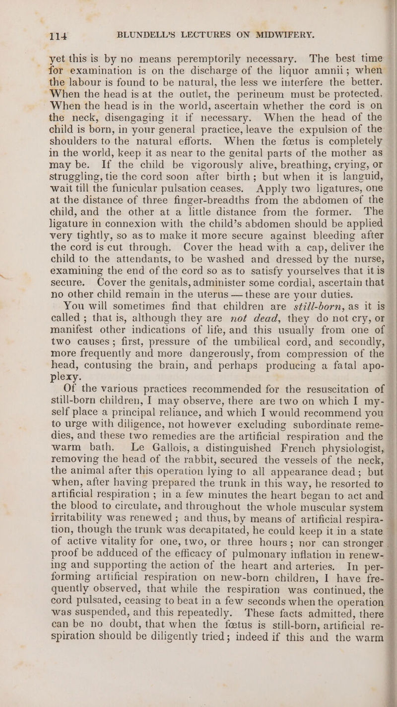 yet this is by no means peremptorily necessary. The best time for examination is on the discharge of the liquor amnii; when the labour is found to be natural, the less we interfere the better. When the head is at the outlet, the perineum must be protected. When the head is in the world, ascertain whether the cord is on the neck, disengaging it if necessary. When the head of the child is born, in your general practice, leave the expulsion of the shoulders to the natural efforts. When the foetus is completely in the world, keep it as near to the genital parts of the mother as may be. If the child be vigorously alive, breathing, crying, or struggling, tie the cord soon after birth; but when it is languid, wait till the funicular pulsation ceases. Apply two ligatures, one at the distance of three finger-breadths from the abdomen of the child, and the other at a little distance from the former. The ligature in connexion with the child’s abdomen should be applied very tightly, so as to make it more secure against bleeding after the cord is cut through. Cover the head with a cap, deliver the child to the attendants, to be washed and dressed by the nurse, examining the end of the cord so as to satisfy yourselves that it is secure. Cover the genitals, administer some cordial, ascertain that no other child remain in the uterus — these are your duties. You will sometimes find that children are still-born, as it is called ; that is, although they are not dead, they do not cry, or manifest other indications of life, and this usually from one of two causes; first, pressure of the umbilical cord, and secondly, more frequently and more dangerously, from compression of the plexy. still-born children, I may observe, there are two on which I my- self place a principal reliance, and which I would recommend you to urge with diligence, not however excluding subordinate reme- dies, and these two remedies are the artificial respiration and the warm bath. Le Gallois, a distinguished French physiologist, the animal after this operation lying to all appearance dead; but when, after having prepared the trunk in this way, he resorted to the blood to circulate, and throughout the whole muscular system ing and supporting the action of the heart and arteries. In per- can be no doubt, that when the fetus is still-born, artificial re-