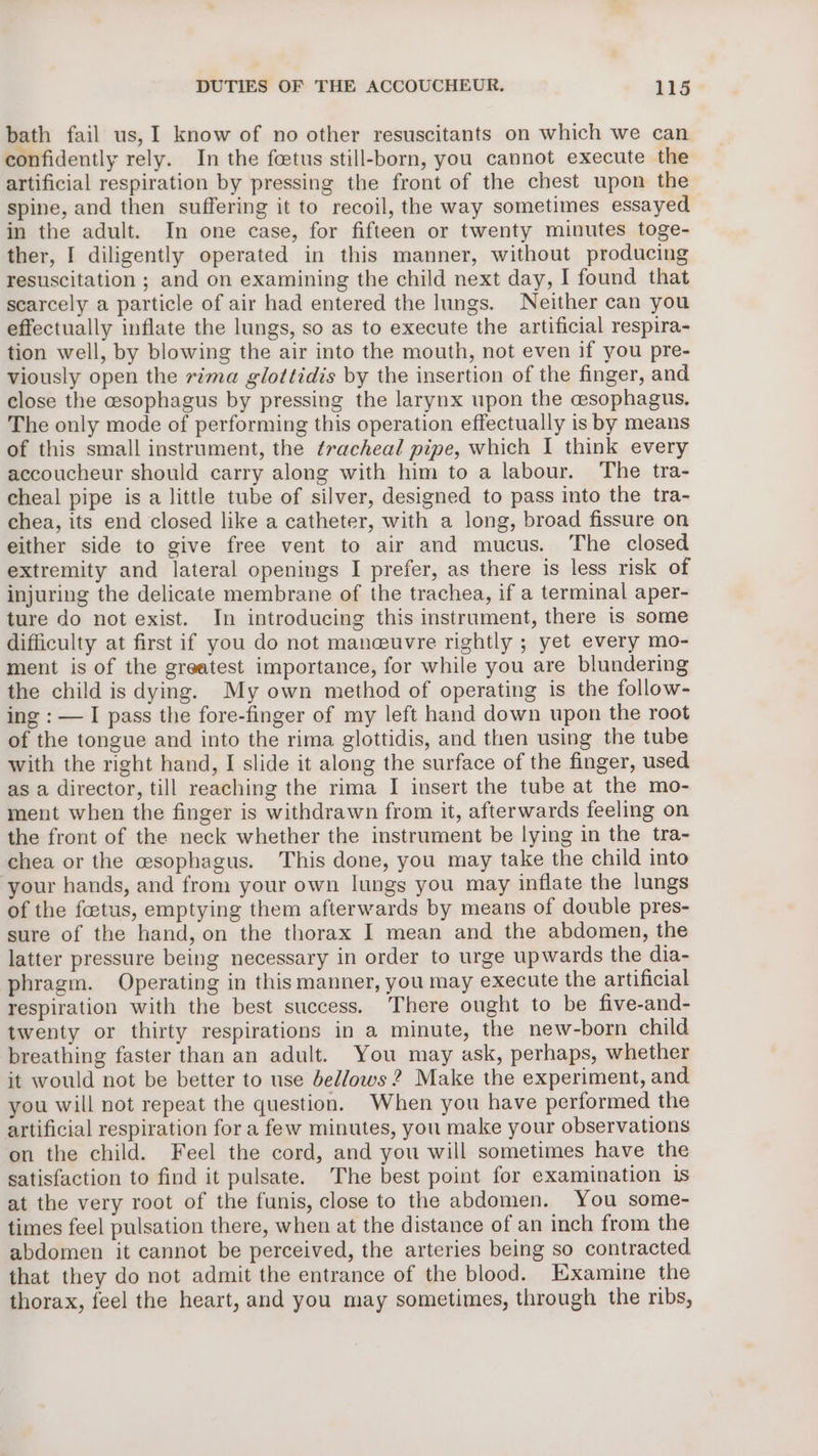 bath fail us, I know of no other resuscitants on which we can confidently rely. In the fetus still-born, you cannot execute the artificial respiration by pressing the front of the chest upon the spine, and then suffering it to recoil, the way sometimes essayed in the adult. In one case, for fifteen or twenty minutes toge- ther, I diligently operated in this manner, without producing resuscitation ; and on examining the child next day, I found that scarcely a particle of air had entered the lungs. Neither can you effectually inflate the lungs, so as to execute the artificial respira- tion well, by blowing the air into the mouth, not even if you pre- viously open the rima glottidis by the insertion of the finger, and close the cesophagus by pressing the larynx upon the cesophagus, The only mode of performing this operation effectually is by means of this small instrument, the tracheal pipe, which I think every accoucheur should carry along with him to a labour. The tra- cheal pipe is a little tube of silver, designed to pass into the tra- chea, its end closed like a catheter, with a long, broad fissure on either side to give free vent to air and mucus. The closed extremity and lateral openings I prefer, as there is less risk of injuring the delicate membrane of the trachea, if a terminal aper- ture do not exist. In introducing this instrument, there is some difficulty at first if you do not maneuvre rightly ; yet every mo- ment is of the greatest importance, for while you are blundering the child is dying. My own method of operating is the follow- ing : — I pass the fore-finger of my left hand down upon the root of the tongue and into the rima glottidis, and then using the tube with the right hand, I slide it along the surface of the finger, used as a director, till reaching the rima I insert the tube at the mo- ment when the finger is withdrawn from it, afterwards feeling on the front of the neck whether the instrument be lying in the tra- chea or the esophagus. This done, you may take the child into your hands, and from your own lungs you may inflate the lungs of the foetus, emptying them afterwards by means of double pres- sure of the hand, on the thorax I mean and the abdomen, the latter pressure being necessary in order to urge upwards the dia- phragm. Operating in this manner, you may execute the artificial respiration with the best success. There ought to be five-and- twenty or thirty respirations in a minute, the new-born child breathing faster than an adult. You may ask, perhaps, whether it would not be better to use bellows 2? Make the experiment, and you will not repeat the question. When you have performed the artificial respiration for a few minutes, you make your observations on the child. Feel the cord, and you will sometimes have the satisfaction to find it pulsate. The best point for examination 1s at the very root of the funis, close to the abdomen. You some- times feel pulsation there, when at the distance of an inch from the abdomen it cannot be perceived, the arteries being so contracted that they do not admit the entrance of the blood. Examine the thorax, feel the heart, and you may sometimes, through the ribs,