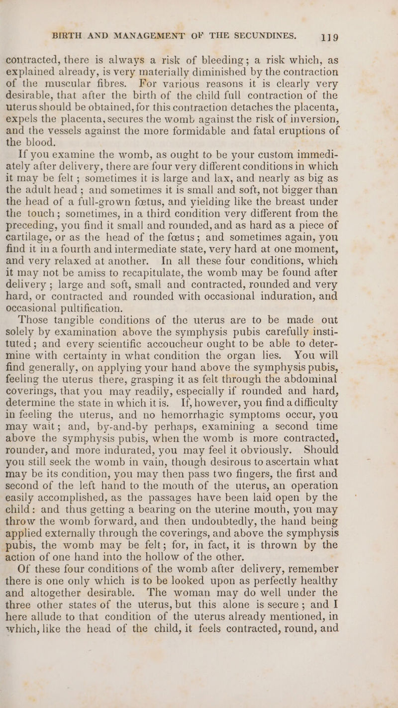 contracted, there is always a risk of bleeding; a risk which, as explained already, is very materially diminished by the contraction of the muscular fibres. For various reasons it is clearly very desirable, that after the birth of the child full contraction of the uterus should be obtained, for this contraction detaches the placenta, expels the placenta, secures the womb against the risk of inversion, and the vessels against the more formidable and fatal eruptions of the blood. If you examine the womb, as ought to be your custom immedi- ately after delivery, there are four very different conditions in which it may be felt ; sometimes it is large and lax, and nearly as big as the adult head; and sometimes it is small and soft, not bigger than the head of a full-grown foetus, and yieiding like the breast under the touch; sometimes, in a third condition very different from the preceding, you find it small and rounded, and as hard as a piece of cartilage, or as the head of the foetus; and sometimes again, you find it ina fourth and intermediate state, very hard at one moment, and very relaxed at another. In all these four conditions, which it may not be amiss to recapitulate, the womb may be found after delivery ; large and soft, small and contracted, rounded and very hard, or contracted and rounded with occasional induration, and occasional pultification. Those tangible conditions of the uterus are to be made out solely by examination above the symphysis pubis carefully insti- tuted; and every scientific accoucheur ought to be able to deter- mine with certainty in what condition the organ lies. You will find generally, on applying your hand above the symphysis pubis, feeling the uterus there, grasping it as felt through the abdominal coverings, that you may readily, especially if rounded and hard, determine the state in which itis. If, however, you find a difficulty in feeling the uterus, and no hemorrhagic symptoms occur, you may wait; and, by-and-by perhaps, examining a second time above the symphysis pubis, when the womb is more contracted, rounder, and more indurated, you may feel it obviously. Should you still seek the womb in vain, though desirous to ascertain what may be its condition, you may then pass two fingers, the first and second of the left hand to the mouth of the uterus, an operation easily accomplished, as the passages have been laid open by the child: and thus getting a bearing on the uterine mouth, you may throw the womb forward, and then undoubtedly, the hand being applied externally through the coverings, and above the symphysis pubis, the womb may be felt; for, in fact, it is thrown by the action of one hand into the hollow of the other. Of these four conditions of the womb after delivery, remember there is one only which is to be looked upon as perfectly healthy and altogether desirable. The woman may do well under the three other states of the uterus, but this alone is secure; and I here allude to that condition of the uterus already mentioned, in which, like the head of the child, it feels contracted, round, and
