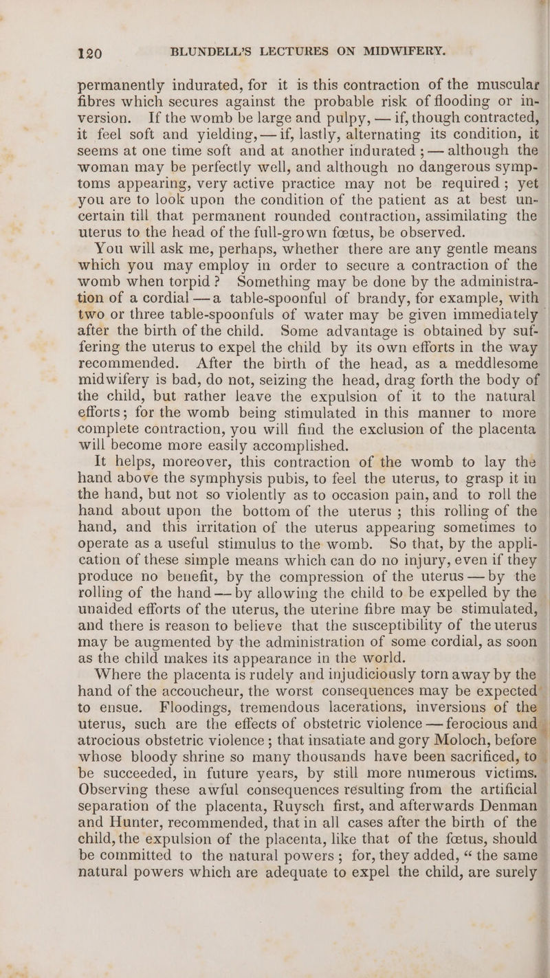 permanently indurated, for it is this contraction of the muscular fibres which secures against the probable risk of flooding or in-— version. Ifthe womb be large and pulpy, — if, though contracted, _ it feel soft and yielding,— if, lastly, alternating its condition, it — seems at one time soft and at another indurated ;— although the — woman may be perfectly well, and although no dangerous symp- | toms appearing, very active practice may not be required; yet you are to look upon the condition of the patient as at best. un- certain till that permanent rounded contraction, assimilating the uterus to the head of the full-grown foetus, be observed. You will ask me, perhaps, whether there are any gentle means which you may employ in order to secure a contraction of the © womb when torpid? Something may be done by the administra- | tion of a cordial —a table-spoonful of brandy, for example, with two or three table-spoonfuls of water may be given immediately — after the birth of the child. Some advantage is obtained by suf- fering the uterus to expel the child by its own efforts in the way — recommended. After the birth of the head, as a meddlesome midwifery is bad, do not, seizing the head, drag forth the body of the child, but rather leave the expulsion of it to the natural efforts; for the womb being stimulated in this manner to more complete contraction, you will find the exclusion of the placenta will become more easily accomplished. It helps, moreover, this contraction of the womb to lay the hand above the symphysis pubis, to feel the uterus, to grasp it in the hand, but not so violently as to occasion pain, and to roll the hand about upon the bottom of the uterus ; this rolling of the hand, and this irritation of the uterus appearing sometimes to operate as a useful stimulus to the womb. So that, by the appli- cation of these simple means which can do no injury, even if they produce no benefit, by the compression of the uterus —by the | rolling of the hand —— by allowing the child to be expelled by the | unaided efforts of the uterus, the uterine fibre may be stimulated, — and there is reason to believe that the susceptibility of the uterus may be augmented by the administration of some cordial, as soon as the child makes its appearance in the world. Where the placenta is rudely and injudiciously torn away by the | hand of the accoucheur, the worst consequences may be expected _ to ensue. Floodings, tremendous lacerations, inversions of the uterus, such are the effects of obstetric violence — ferocious and atrocious obstetric violence ; that insatiate and gory Moloch, before whose bloody shrine so many thousands have been sacrificed, to. be succeeded, in future years, by still more numerous victims. Observing these awful consequences resulting from the artificial — separation of the placenta, Ruysch first, and afterwards Denman and Hunter, recommended, that in all cases after the birth of the child, the expulsion of the placenta, like that of the foetus, should be committed to the natural powers; for, they added, “ the same natural powers which are adequate to expel the child, are surely