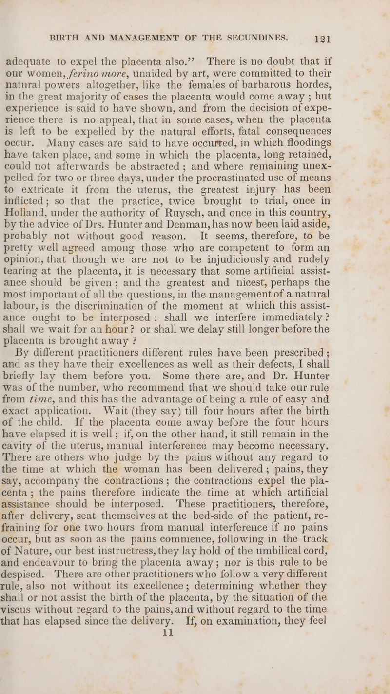 adequate to expel the placenta also.”’ There is no doubt that if our women, ferino more, unaided by art, were committed to their natural powers altogether, like the females of barbarous hordes, in the great majority of cases the placenta would come away ; but experience is said to have shown, and from the decision of expe- rience there is no appeal, that in some cases, when the placenta is left to be expelled by the natural efforts, fatal consequences occur. Many cases are said to have occurred, in which floodings have taken place, and some in which the placenta, long retained, could not afterwards be abstracted ; and where remaining unex- pelled for two or three days, under the procrastinated use of means to extricate it from the uterus, the greatest injury has been inflicted; so that the practice, twice brought to trial, once in Holland, under the authority of Ruysch, and once in this country, by the advice of Drs. Hunter and Denman, has now been laid aside, probably not without good reason. It seems, therefore, to be pretty well agreed among those who are competent to form an opinion, that though we are not to be injudiciously and rudely tearing at the placenta, it is necessary that some artificial assist- ance should be given; and the greatest and nicest, perhaps the most important of all the questions, in the management of a natural labour, is the discrimination of the moment at which this assist- ance ought to be interposed: shall we interfere immediately ? shall we wait for an hour? or shall we delay still longer before the placenta is brought away ? By different practitioners different rules have been prescribed ; and as they have their excellences as well as their defects, I shall briefly lay them before you. Some there are, and Dr. Hunter was of the number, who recommend that we should take our rule from time, and this has the advantage of being a rule of easy and exact application. Wait (they say) till four hours after the birth of the child. If the placenta come away before the four hours have elapsed it is well; if, on the other hand, it still remain in the cavity of the uterus, manual interference may become necessary. There are others who judge by the pains without any regard to the time at which the woman has been delivered; pains, they say, accompany the contractions; the contractions expel the pla- centa; the pains therefore indicate the time at which artificial assistance should be interposed. ‘These practitioners, therefore, after delivery, seat themselves at the bed-side of the patient, re- fraining for one two hours from manual interference if no pains occur, but as soon as the pains commence, following in the track of Nature, our best instructress, they lay hold of the umbilical cord, and endeavour to bring the placenta away; nor is this rule to be despised. There are other practitioners who follow a very different rule, also not without its excellence; determining whether they shall or not assist the birth of the placenta, by the situation of the viscus without regard to the pains, and without regard to the time that has elapsed since the delivery. If, on examination, they feel il