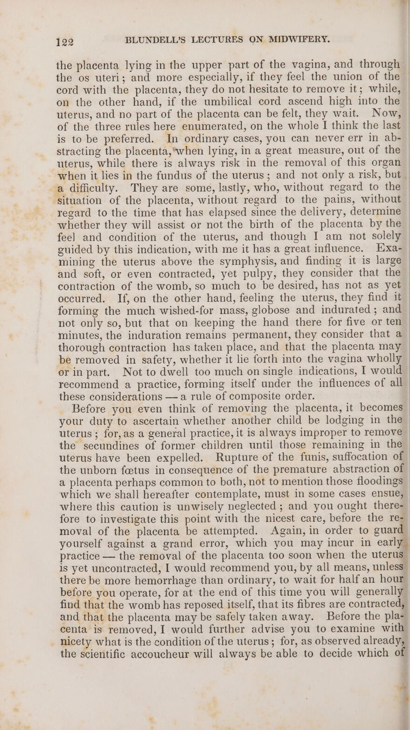 the os uteri; and more especially, if they feel the union of the | on the other hand, if the umbilical cord ascend high into the is to be preferred. In ordinary cases, you can never err in ab- stracting the placenta,*when lying, in a great measure, out of the uterus, while there is always risk in the removal of this organ a difficulty. They are some, lastly, who, without regard to the and soft, or even contracted, yet pulpy, they consider that the contraction of the womb, so much to be desired, has not as yet occurred. If, on the other hand, feeling the uterus, they find it forming the much wished-for mass, globose and indurated ; and not only so, but that on keeping the hand there for five or ten these considerations — a rule of composite order. a placenta perhaps common to both, not to mention those floodings i | moval of the placenta be attempted. Again, in order to guard find that the womb has reposed itself, that its fibres are contracted, centa is removed, I would further advise you to examine with nicety what is the condition of the uterus; for, as observed already, the scientific accoucheur will always be able to decide which of