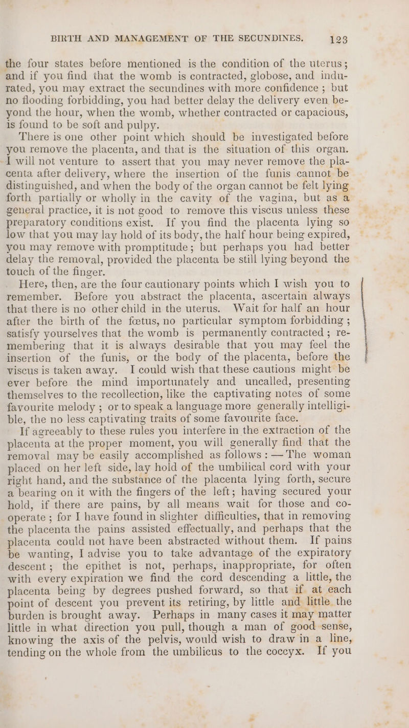 the four states before mentioned is the condition of the uterus; and if you find that the womb is contracted, globose, and indu- rated, you may extract the secundines with more confidence ; but no flooding forbidding, you had better delay the delivery even. be- yond the hour, when the womb, whether contracted or capacious, is found to be soft and pulpy. There is one other point which should be investigated before you remove the placenta, and that is the situation of this organ. centa after delivery, where the insertion of the funis cannot be distinguished, and when the body of the organ cannot be felt lying forth partially or wholly in the cavity of the vagina, but as a general practice, it is not good to remove this viscus unless these preparatory conditions exist. If you find the placenta lying so low that you may lay hold of its body, the half hour being expired, you may remove with promptitude; but perhaps you had better delay the removal, provided the placenta be still lying beyond the touch of the finger. Here, then, are the four cautionary points which I wish you to remember. Before you abstract the placenta, ascertain always that there is no other child in the uterus. Wait for half an hour after the birth of the fcetus, no particular symptom forbidding ; satisfy yourselves that the womb is permanently contracted ; re- membering that it is always desirable that you may feel the insertion of the funis, or the body of the placenta, before the viscus is taken away. I could wish that these cautions might be ever before the mind importunately and uncalled, presenting themselves to the recollection, like the captivating notes of some favourite melody ; or to speak a language more generally intelligi- ble, the no less captivating traits of some favourite face. If agreeably to these rules you interfere in the extraction of the placenta at the proper moment, you will generally find that the removal may be easily accomplished as follows:— The woman placed on her left side, lay hold of the umbilical cord with your right hand, and the substance of the placenta lying forth, secure a bearing on it with the fingers of the left; having secured your hold, if there are pains, by all means wait for those and co- operate ; for I have found in slighter difficulties, that in removing the placenta the pains assisted effectually, and perhaps that the placenta could not have been abstracted without them. If pains be wanting, I advise you to take advantage of the expiratory descent; the epithet is not, perhaps, inappropriate, for often with every expiration we find the cord descending a little, the placenta being by degrees pushed forward, so that if at each point of descent you prevent its retiring, by little and little the burden is brought away. Perhaps in many cases it may matter little in what direction you pull, though a man of good sense, knowing the axis of the pelvis, would wish to draw in a line, tending on the whole from the umbilicus to the coccyx. If you
