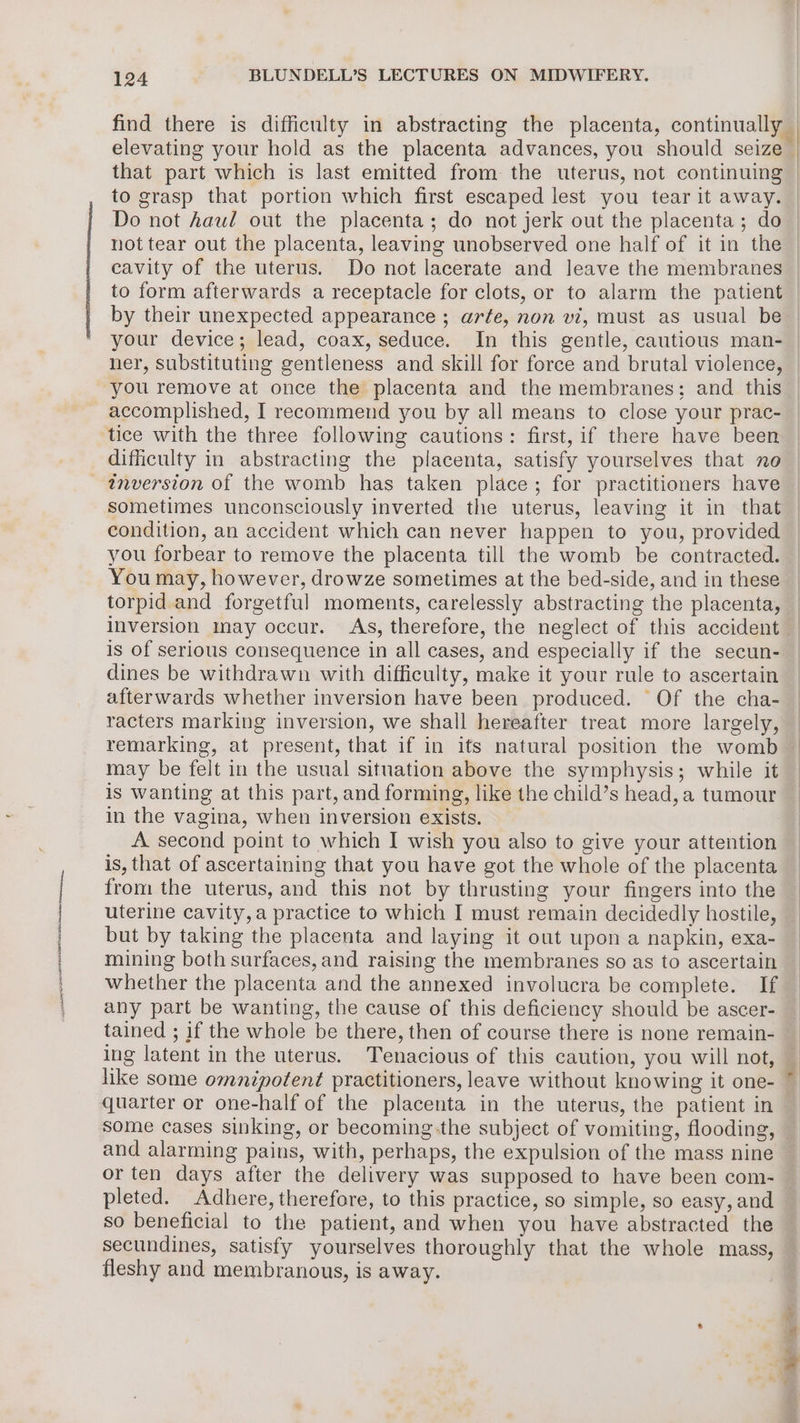 ah pS OTS I Nr attra elevating your hold as the placenta advances, you should seize that part which is last emitted from the uterus, not continuing to grasp that portion which first escaped lest you tear it away. cavity of the uterus. Do not lacerate and leave the membranes to form afterwards a receptacle for clots, or to alarm the patient by their unexpected appearance ; arfe, non vi, must as usual be your device; lead, coax, seduce. In this gentle, cautious man- ner, substituting gentleness and skill for force and brutal violence, you remove at once the placenta and the membranes; and this accomplished, I recommend you by all means to close your prac- tice with the three following cautions: first, if there have been difficulty in abstracting the placenta, satisfy yourselves that no inversion of the womb has taken place; for practitioners have sometimes unconsciously inverted the uterus, leaving it in that condition, an accident which can never happen to you, provided you forbear to remove the placenta till the womb be contracted. You may, however, drowze sometimes at the bed-side, and in these torpid and forgetful moments, carelessly abstracting the placenta, inversion may occur. As, therefore, the neglect of this accident is of serious consequence in all cases, and especially if the secun- dines be withdrawn with difficulty, make it your rule to ascertain afterwards whether inversion have been produced. Of the cha- racters marking inversion, we shall hereafter treat more largely, remarking, at present, that if in its natural position the womb may be felt in the usual situation above the symphysis; while it is wanting at this part, and forming, like the child’s head, a tumour in the vagina, when inversion exists. | A second point to which I wish you also to give your attention is, that of ascertaining that you have got the whole of the placenta from the uterus, and this not by thrusting your fingers into the uterine cavity, a practice to which I must remain decidedly hostile, but by taking the placenta and laying it out upon a napkin, exa- mining both surfaces, and raising the membranes so as to ascertain whether the placenta and the annexed involucra be complete. If any part be wanting, the cause of this deficiency should be ascer- tained ; if the whole be there, then of course there is none remain- ing latent in the uterus. Tenacious of this caution, you will not, like some omnipotent practitioners, leave without knowing it one- quarter or one-half of the placenta in the uterus, the patient in and alarming pains, with, perhaps, the expulsion of the mass nine or ten days after the delivery was supposed to have been com- pleted. Adhere, therefore, to this practice, so simple, so easy, and so beneficial to the patient, and when you have abstracted the secundines, satisfy yourselves thoroughly that the whole mass, fleshy and membranous, is away. Fa AN tae ee