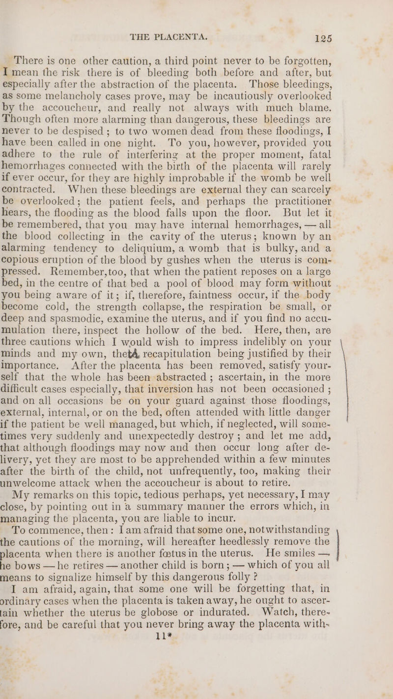 There is one other caution, a third point never to be forgotten, I mean the risk there is of bleeding both before and after, but especially after the abstraction of the placenta. Those bleedings, as some melancholy cases prove, may be incautiously overlooked by the accoucheur, and really not always with much blame. Though often more alarming than dangerous, these bleedings are never to be despised ; to two women dead from these floodings, I have been called in one night. To you, however, provided you adhere to the rule of interfering at the proper moment, fatal hemorrhages connected with the birth of the placenta will rarely if ever occur, for they are highly improbable if the womb be well contracted. When these bleedings are external they can scarcely be overlooked; the patient feels, and perhaps the practitioner hears, the flooding as the blood falls upon the floor. But let it be remembered, that you may have internal hemorrhages, — all the blood collecting in the cavity of the uterus; known by an alarming tendency to deliquium, a womb that is bulky, and a copious eruption of the blood by gushes when the uterus is com- pressed. Remember,too, that when the patient reposes on a large bed, in the centre of that bed a pool of blood may form without you being aware of it; if, therefore, faintness occur, if the body become cold, the strength collapse, the respiration be small, or deep and spasmodic, examine the uterus, and if you find no accu- mulation there, inspect the hollow of the bed. Here, then, are three cautions which I would wish to impress indelibly on your minds and my own, thet4, recapitulation being justified by their Importance. After the placenta has been removed, satisfy your- self that the whole has been abstracted ; ascertain, in the more difficult cases especially, that inversion has not been occasioned ; and on all occasions be on your guard against those floodings, external, internal, or on the bed, often attended with little danger if the patient be well managed, but which, if neglected, will some- times very suddenly and unexpectedly destroy ; and let me add, that although floodings may now and then occur long after de- livery, yet they are most to be apprehended within a few minutes after the birth of the child, not unfrequently, too, making their unwelcome attack when the accoucheur is about to retire. My remarks on this topic, tedious perhaps, yet necessary, I may close, by pointing out in a summary manner the errors which, in managing the placenta, you are liable to incur. To commence, then: lam afraid that some one, notwithstanding the cautions of the morning, will hereafter heedlessly remove the placenta when there is another fostusin the uterus. He smiles — he bows — he retires — another child is born; — which of you all means to signalize himself by this dangerous folly ? I am afraid, again, that some one will be forgetting that, in ordinary cases when the placenta is taken away, he ought to ascer- fain whether the uterus be globose or indurated. Watch, there- fore, and be careful that you never bring away the placenta with- hi*