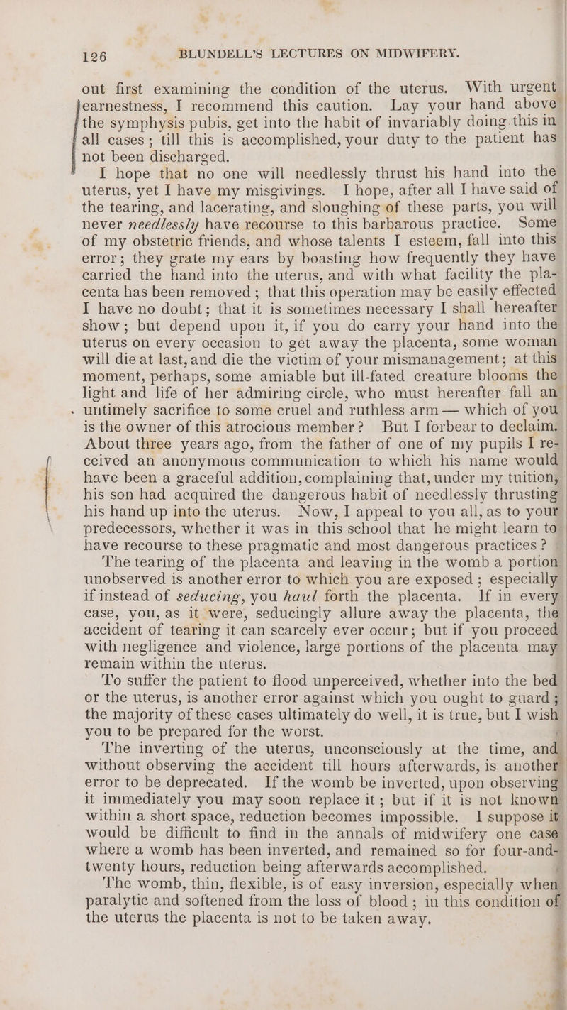 out first examining the condition of the uterus. With urgent — earnestness, I recommend this caution. Lay your hand above | the symphysis pubis, get into the habit of invariably doing. this in — all cases; till this is accomplished, your duty to the patient has _ not been discharged. | I hope that no one will needlessly thrust his hand into the — uterus, yet I have my misgivings. I hope, after all I have said of the tearing, and lacerating, and sloughing of these parts, you will never needlessly have recourse to this barbarous practice. Some of my obstetric friends, and whose talents I esteem, fall into this error; they grate my ears by boasting how frequently they have | carried the hand into the uterus, and with what facility the pla- centa has been removed; that this operation may be easily effected | I have no doubt; that it is sometimes necessary I shall hereafter show; but depend upon it, if you do carry your hand into the | uterus on every occasion to get away the placenta, some woman | will die at last, and die the victim of your mismanagement; at this moment, perhaps, some amiable but ill-fated creature blooms the light and life of her admiring circle, who must hereafter fall an - untimely sacrifice to some cruel and ruthless arm — which of you. is the owner of this atrocious member? But I forbear to declaim. | About three years ago, from the father of one of my pupils I re- | ceived an anonymous communication to which his name would have been a graceful addition, complaining that, under my tuition, his son had acquired the dangerous habit of needlessly thrusting | his hand up into the uterus. Now, I appeal to you all, as to your | predecessors, whether it was in this school that he might learn to have recourse to these pragmatic and most dangerous practices? | The tearing of the placenta and leaving in the womb a portion - unobserved is another error to which you are exposed ; especially if instead of seducing, you Auul forth the placenta. If in every. case, you, as it were, seducingly allure away the placenta, the accident of tearing it can scarcely ever occur; but if you proceed | with negligence and violence, large portions of the placenta may _ remain within the uterus. ; To suffer the patient to flood unperceived, whether into the bed or the uterus, is another error against which you ought to guard ; | the majority of these cases ultimately do well, it is true, but I wish you to be prepared for the worst. q The inverting of the uterus, unconsciously at the time, and without observing the accident till hours afterwards, is another error to be deprecated. Ifthe womb be inverted, upon observing it immediately you may soon replace it; but if it is not known within a short space, reduction becomes impossible. I suppose it_ would be difficult to find in the annals of midwifery one case_ where a womb has been inverted, and remained so for four-and-— twenty hours, reduction being afterwards accomplished. . The womb, thin, flexible, is of easy inversion, especially when paralytic and softened from the loss of blood; in this condition of the uterus the placenta is not to be taken away.