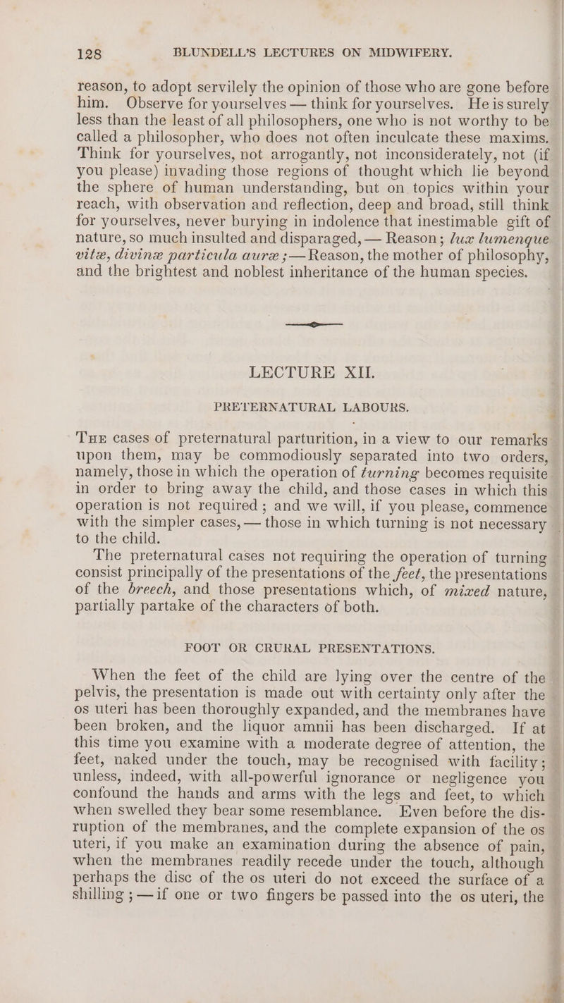 reason, to adopt servilely the opinion of those who are gone before him. Observe for yourselves — think for yourselves. He is surely _ less than the least of all philosophers, one who is not worthy to be called a philosopher, who does not often inculcate these maxims. Think for yourselves, not arrogantly, not inconsiderately, not (if you please) invading those regions of thought which lie beyond the sphere of human understanding, but on topics within your reach, with observation and reflection, deep and broad, still think for yourselves, never burying in indolence that inestimable gift of | nature, so much insulted and disparaged, — Reason; lux lumenque vite, divine particula aurx ;— Reason, the mother of philosophy, and the brightest and noblest inheritance of the human species. LECTURE XIL. PRETERNATURAL LABOURS. 4 Tue cases of preternatural parturition, in a view to our remarks upon them, may be commodiously separated into two orders, | namely, those in which the operation of turning becomes requisite in order to bring away the child, and those cases in which this — operation is not required; and we will, if you please, commence _ with the simpler cases, — those in which turning is not necessary | to the child. | The preternatural cases not requiring the operation of turning — consist principally of the presentations of the feet, the presentations of the breech, and those presentations which, of mized nature, partially partake of the characters of both. FOOT OR CRURAL PRESENTATIONS. When the feet of the child are lying over the centre of the pelvis, the presentation is made out with certainty only after the os uteri has been thoroughly expanded, and the membranes have been broken, and the liquor amnii has been discharged. If at this time you examine with a moderate degree of attention, the feet, naked under the touch, may be recognised with facility; — unless, indeed, with all-powerful ignorance or negligence you — confound the hands and arms with the legs and feet, to which when swelled they bear some resemblance. Even before the dis- ruption of the membranes, and the complete expansion of the os uteri, if you make an examination during the absence of pain, when the membranes readily recede under the touch, although perhaps the disc of the os uteri do not exceed the surface of a shilling ;—if one or two fingers be passed into the os uteri, the