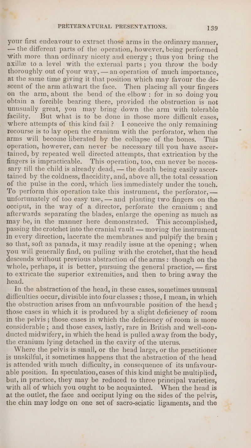 your first endeavour to extract those arms in the ordinary manner, — the different parts of the operation, however, being performed with more than ordinary nicety and energy ; thus you bring the axilla toa level with the external parts; you throw the body thoroughly out of your way, —an operation of much importance, at the same time giving it that position which may favour the de- scent of the arm athwart the face. Then placing all your fingers on the arm, about the bend of the elbow: for in so doing you obtain a forcible bearing there, provided the obstruction is not unusually great, you may bring down the arm with tolerable facility. But what is to be done in those more difficult cases, where attempts of this kind fail? I conceive the only remaining recourse is to lay open the cranium with the perforator, when the arms will become liberated by the collapse of the bones. This operation, however, can never be necessary till you have ascer- tained, by repeated well directed attempts, that extrication by the fingers is impracticable. This operation, too, can never be neces- sary till the child is already dead, — the death being easily ascer- tained by the coldness, flaccidity, and, above all, the total cessation of the pulse in the cord, which lies immediately under the touch. To perform this operation take this instrument, the perforator, — unfortunately of too easy use, — and planting two fingers on the occiput, in the way of a director, perforate the cranium; and afterwards separating the blades, enlarge the opening as much as may be, in the manner here demonstrated. This accomplished, passing the crotchet into the cranial vault — moving the instrument in every direction, lacerate the membranes and pulpify the brain ; so that, soft as panada, it may readily issue at the opening; when you will generally find, on pulling with the crotchet, that the head descends without previous abstraction of the arms: though on the whole, perhaps, it is better, pursuing the general practice, — first to extricate the superior extremities, and then to bring away the head. In the abstraction of the head, in these cases, sometimes unusual difficulties occur, divisible into four classes ; those, I mean, in which the obstruction arises from an unfavourable position of the head; those cases in which it is produced by a slight deficiency of room in the pelvis ; those cases in which the deficiency of room is more considerable ; and those cases, lastly, rare in British and well-con- ducted midwifery, in which the head is pulled away from the body, the cranium lying detached in the cavity of the uterus. Where the pelvis is small, or the head large, or the practitioner is unskilful, it sometimes happens that the abstraction of the head is attended with much difficulty, in consequence of its unfavour- able position. In speculation, cases of this kind might be multiplied, but, in practice, they may be reduced to three principal varieties, with all of which you ought to be acquainted. When the head is at the outlet, the face and occiput lying on the sides of the pelvis, the chin may lodge on one set of sacro-sciatic ligaments, and the