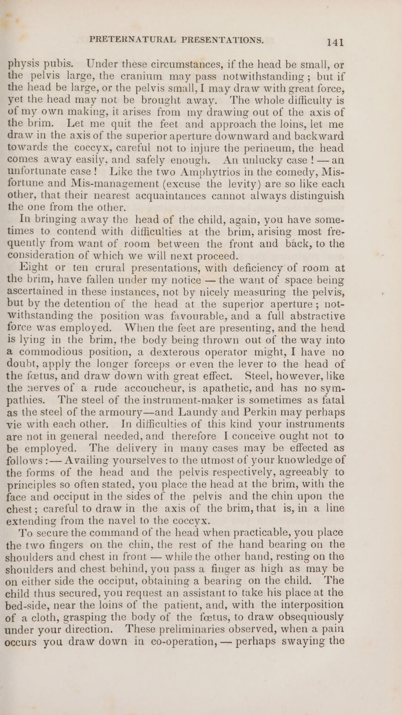 physis pubis. Under these circumstances, if the head be small, or the pelvis large, the cranium may pass notwithstanding ; but if the head be large, or the pelvis small, I may draw with great force, yet the head may not be brought away. The whole difficulty is of my own making, it arises from my drawing out of the axis of the brim. Let me quit the feet and approach the loins, let me draw in the axis of the superior aperture downward and backward towards the coccyx, careful not to injure the perineum, the head comes away easily, and safely enough. An unlucky case !—an unfortunate case! Like the two Amphytrios in the comedy, Mis- fortune and Mis-management (excuse the levity) are so like each other, that their nearest acquaintances cannot always distinguish the one from the other. In bringing away the head of the child, again, you have some- times to contend with difficulties at the brim, arising most fre- quently from want of room between the front and back, to the consideration of which we will next proceed. Kight or ten crural presentations, with deficiency of room at the brim, have fallen under my notice — the want of space being ascertained in these instances, not by nicely measuring the pelvis, but by the detention of the head at the superior aperture ; not- withstanding the position was favourable, and a full abstractive force was employed. When the feet are presenting, and the head is lying in the brim, the body being thrown out of the way into @ commodious position, a dexterous operator might, I have no doubt, apply the longer forceps or even the lever to the head of the foetus, and draw down with great effect. Steel, however, like the nerves of a rude accoucheur, is apathetic, and has no sym- pathies. The steel of the instrument-maker is sometimes as fatal as the steel of the armoury—and Laundy and Perkin may perhaps vie with each other. In difficulties of this kind your instruments are not in general needed, and therefore I conceive ought not to be employed. The delivery in many cases may be effected as follows :— Availing yourselves to the utmost of your knowledge of the forms of the head and the pelvis respectively, agreeably to principles so often stated, you place the head at the brim, with the face and occiput in the sides of the pelvis and the chin upon the chest; careful to draw in the axis of the brim, that is,in a line extending from the navel to the coccyx. To secure the command of the head when practicable, you place the two fingers on the chin, the rest of the hand bearing on the shoulders and chest in front — while the other hand, resting on the shoulders and chest behind, you pass a finger as high as may be on either side the occiput, obtaining a bearing on the child. The child thus secured, you request an assistant to take his place at the bed-side, near the loins of the patient, and, with the interposition of acloth, grasping the body of the foetus, to draw obsequiously under your direction. These preliminaries observed, when a pain occurs you draw down in co-operation, — perhaps swaying the