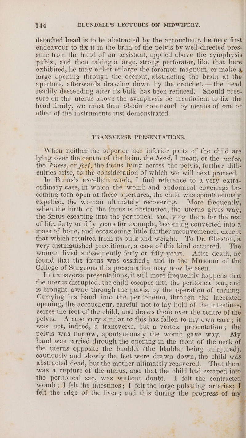 detached head is to be abstracted by the accoucheur, he may first endeavour to fix it in the brim of the pelvis by well-directed pres- sure from the hand of an assistant, applied above the symphysis pubis; and then taking a large, strong perforator, like that here exhibited, he may either enlarge the foramen magnum, or make a large opening through the occiput, abstracting the brain at the aperture, afterwards drawing down by the crotchet,—the head readily descending after its bulk has been reduced. Should pres- sure on the uterus above the symphysis be insufhicient to fix the head firmly, we must then obtain command by means of one or other of the instruments just demonstrated. TRANSVERSE PRESENTATIONS, When neither the superior nor inferior parts of the child are lying over the centre of the brim, the head, I mean, or the nates, the knees, or feet, the foetus lying across the pelvis, further diffi- culties arise, to the consideration of which we will next proceed. In Burns’s excellent work, I find reference to a very extra-_ ordinary case, in which the womb and abdominal coverings be- coming torn open at these apertures, the child was spontaneously expelled, the woman ultimately recovering. More frequently, | when the birth of the foetus is obstructed, the uterus gives way, the foetus escaping into the peritoneal sac, lying there for the rest | of life, forty or fifty years for example, becoming converted into a_ mass of bone, and occasioning little further inconvenience, except that which resulted from its bulk and weight. To Dr. Cheston, a very distinguished practitioner, a case of this kind occurred. The woman lived subsequently forty or fifty years. After death, he found that the fetus was ossified; and in the Museum of the College of Surgeons this presentation may now be seen. | In transverse presentations, it still more frequently happens that — the uterus disrupted, the child escapes into the peritoneal sac, and — is brought away through the pelvis, by the operation of turning. — Carrying his hand into the peritoneum, through the lacerated opening, the accoucheur, careful not to lay hold of the intestines, seizes the feet of the child, and draws them over the centre of the pelvis. A case very similar to this has fallen to my own care; it was not, indeed, a transverse, but a vertex presentation; the pelvis was narrow, spontaneously the womb gave way. My | hand was carried through the opening in the front of the neck of — the uterus opposite the bladder (the bladder being uninjured), cautiously and slowly the feet were drawn down, the child was abstracted dead, but the mother ultimately recovered. That there was a rupture of the uterus, and that the child had escaped into” the peritoneal sac, was without doubt. I felt the contracted” womb ; I felt the intestines; I felt the large pulsating arteries; ‘sf felt the edge of the liver; and this during the progress of my