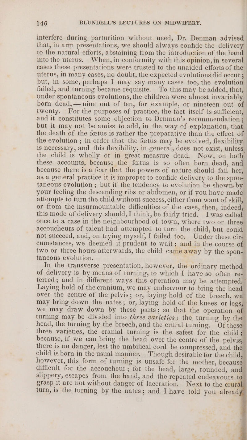 interfere during parturition without. need, Dr. Denman advised that, in arm presentations, we should always confide the delivery to the natural efforts, abstaining from the introduction of the hand into the uterus. When, in conformity with this opinion, in several cases these presentations were trusted to the unaided efforts of the uterus, In many cases, no doubt, the expected evolutions did occur ; but, in some, perhaps I may say many cases too, the evolution failed, and turning became requisite. To this may be added, that, under spontaneous evolutions, the children were almost invariably born dead,— nine out of ten, for example, or nineteen out of twenty. For the purposes of practice, the fact itself is sufficient, and it constitutes some objection to Denman’s recommendation ; but it may not be amiss to add, in the way of explanation, that the death of the faetus is rather the preparative than the effect of the evolution ; in order that the foetus may be evolved, flexibility is necessary, and this flexibility, in general, does not exist, unless. the child is wholly or in great measure dead. Now, on both these accounts, because the foetus is so often born dead, and because there is a fear that the powers of nature should fail her, as a general practice it is improper to confide delivery to the spon- taneous evolution ; but if the tendency to evolution be shown, by your feeling the descending ribs or abdomen, or if you have made attempts to turn the child without success, either from want of skill, © or from the insurmountable difficulties of the case, then, indeed, this mode of delivery should, I think, be fairly tried. Iwas called_ once to a case in the neighbourhood of town, where two or three — accoucheurs of talent had attempted to turn the child, but could — not succeed, and, on trying myself, I failed too. Under these cir- cumstances, we deemed it prudent to wait; and in the course of two or three hours afterwards, the child came away by the spon-_ taneous evolution. | In the transverse presentation, however, the ordinary method | of delivery is by means of turning, to which I have so often re- ferred; and in different ways this operation may be attempted.” Laying hold of the cranium, we may endeavour to bring the head over the centre of the pelvis; or, laying hold of the breech, we may bring down the nates; or, laying hold of the knees or legs, we may draw down by these parts; so that the operation of turning may be divided into three varieties; the turning by the head, the turning by the breech, and the crural turning. Of these three varieties, the cranial turning is the safest for the child; because, if we can bring the head over the centre of the pelvis, there is no danger, lest the umbilical cord be compressed, and the _ child is born in the usual manner. Though desirable for the child, however, this form of turning is unsafe for the mother, because difficult for the accoucheur; for the head, large, rounded, and slippery, escapes from the hand, and the repeated endeavours to ; grasp it are not without danger of laceration. Next to the crural turn, is the turning by the nates; and I have told you already i