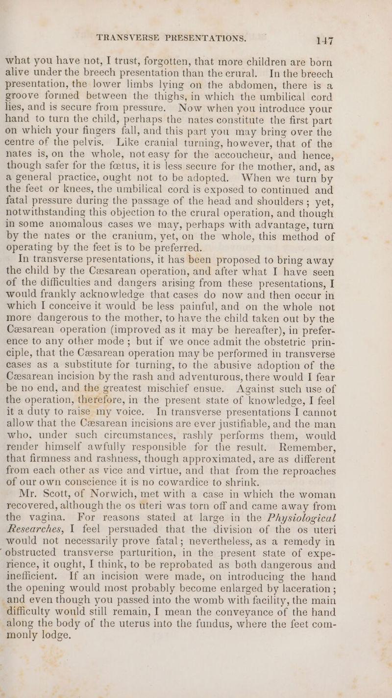 what you have not, I trust, forgotten, that more children are born alive under the breech presentation than the crural. In the breech presentation, the lower limbs lying on the abdomen, there is a groove formed between the thighs, in which the umbilical cord lies, and is secure from pressure. Now when you introduce your hand to turn the child, perhaps the nates constitute the first part on which your fingers fall, and this part you may bring over the centre of the pelvis. Like cranial turning, however, that of the nates is, on the whole, not easy for the accoucheur, and hence, though safer for the foetus, it is less secure for the mother, and, as a general practice, ought not to be adopted. When we turn by the feet or knees, the umbilical cord is exposed to continued and fatal pressure during the passage of the head and shoulders ; yet, notwithstanding this objection to the crural operation, and though in some anomalous cases we may, perhaps with advantage, turn by the nates or the cranium, yet, on the whole, this method of operating by the feet is to be preferred. In transverse presentations, it has been proposed to bring away the child by the Cesarean operation, and after what I have seen of the difficulties and dangers arising from these presentations, I would frankly acknowledge that cases do now and then occur in which I conceive it would be less painful, and on the whole not more dangerous to the mother, to have the child taken out by the Cesarean operation (improved as it may be hereafter), in prefer- ence to any other mode; but if we once admit the obstetric prin- ciple, that the Ceesarean operation may be performed in transverse cases as a substitute for turning, to the abusive adoption of the Ceesarean incision by the rash and adventurous, there would I fear be no end, and the greatest mischief ensue. Against such use of the operation, therefore, in the present state of knowledge, I feel it a duty to raise my voice. In transverse presentations I cannot allow that the Cesarean incisions are ever justifiable, and the man who, under such circumstances, rashly performs them, would render himself awfully responsible for the result. Remember, that firmness and rashness, though approximated, are as different from each other as vice and virtue, and that from the reproaches of our own conscience it is no cowardice to shrink. Mr. Scott, of Norwich, met with a case in which the woman recovered, although the os uteri was torn off and came away from the vagina. For reasons stated at large in the Physiological ftesearches, I feel persuaded that the division of the os uteri would not necessarily prove fatal; nevertheless, as a remedy in obstructed transverse parturition, in the present state of expe- rience, it ought, I think, to be reprobated as both dangerous and inefficient. If an incision were made, on introducing the hand the opening would most probably become enlarged by laceration ; _and even though you passed into the womb with facility, the main difficulty would still remain, I mean the conveyance of the hand along the body of the uterus into the fundus, where the feet com- monly lodge.